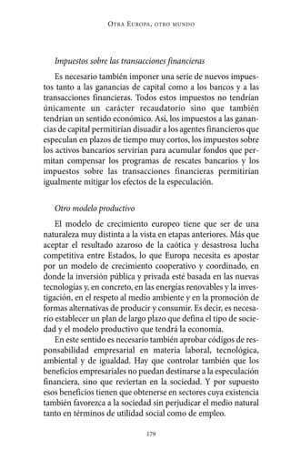 Alternativas.qxl.qxp   10/10/2011   13:53       PÆgina 179




                             O TRA E UROPA ,   OTRO MUNDO




             Impuestos sobre las transacciones financieras
              Es necesario también imponer una serie de nuevos impues-
          tos tanto a las ganancias de capital como a los bancos y a las
          transacciones financieras. Todos estos impuestos no tendrían
          únicamente un carácter recaudatorio sino que también
          tendrían un sentido económico. Así, los impuestos a las ganan-
          cias de capital permitirían disuadir a los agentes financieros que
          especulan en plazos de tiempo muy cortos, los impuestos sobre
          los activos bancarios servirían para acumular fondos que per-
          mitan compensar los programas de rescates bancarios y los
          impuestos sobre las transacciones financieras permitirían
          igualmente mitigar los efectos de la especulación.

             Otro modelo productivo
              El modelo de crecimiento europeo tiene que ser de una
          naturaleza muy distinta a la vista en etapas anteriores. Más que
          aceptar el resultado azaroso de la caótica y desastrosa lucha
          competitiva entre Estados, lo que Europa necesita es apostar
          por un modelo de crecimiento cooperativo y coordinado, en
          donde la inversión pública y privada esté basada en las nuevas
          tecnologías y, en concreto, en las energías renovables y la inves-
          tigación, en el respeto al medio ambiente y en la promoción de
          formas alternativas de producir y consumir. Es decir, es necesa-
          rio establecer un plan de largo plazo que defina el tipo de socie-
          dad y el modelo productivo que tendrá la economía.
              En este sentido es necesario también aprobar códigos de res-
          ponsabilidad empresarial en materia laboral, tecnológica,
          ambiental y de igualdad. Hay que controlar también que los
          beneficios empresariales no puedan destinarse a la especulación
          financiera, sino que reviertan en la sociedad. Y por supuesto
          esos beneficios tienen que obtenerse en sectores cuya existencia
          también favorezca a la sociedad sin perjudicar el medio natural
          tanto en términos de utilidad social como de empleo.

                                          179
 