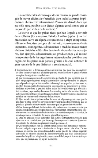 Alternativas.qxl.qxp     10/10/2011        13:53      PÆgina 187




                                  O TRA E UROPA ,   OTRO MUNDO



               Los neoliberales afirman que de esa manera se puede conse-
          guir la mayor eficiencia y beneficio para todas las partes impli-
          cadas en el comercio internacional. Pero se olvidan de decir que
          eso sólo sería posible si se dieran algunas condiciones que es
          imposible que se den en la realidad.4
               Lo cierto es que los países ricos que han llegado a ser más
          desarrollados (los europeos, Estados Unidos, Japón...) no han
          practicado, salvo en alguna circunstancia o etapa excepcional,
          el librecambio, sino que, por el contrario, se protegen mediante
          impuestos, contingentes, subvenciones o medidas más o menos
          sibilinas dirigidas a dificultar la entrada de productos extranje-
          ros. Por ejemplo, subvencionan sus producciones y al mismo
          tiempo a través de los organismos internacionales prohíben que
          hagan eso los países más pobres, gracias a lo cual obtienen la
          gran ventaja de la que disfrutan a escala mundial.
          4. Concretamente, la teoría económica demuestra que para que un régimen
            de libre comercio sea más eficiente que uno proteccionista es preciso que se
            cumplan las siguientes condiciones:
            a) que los mercados son de competencia perfecta, lo que significa que en
            ellos ningún productor ni ningún consumidor tiene poder sobre los precios;
            que el producto que se intercambia es homogéneo y que los productores no
            pueden diferenciarlo de otros; que la información de productores y consu-
            midores es perfecta y gratuita sobre todas las condiciones que afectan al
            intercambio, y que no hay barreras de entrada y salida al mercado. Además
            debe ocurrir que todos los costes generados por los intercambios puedan ser
            tenidos en cuenta en el cómputo de los precios.
            b) Que los efectos negativos sobre la renta de algunos agentes que pueda
            producir el libre comercio se verán siempre compensados de manera que las
            pérdidas globales siempre serán menores que las ganancias obtenidas.
            c) Que los despedidos de las industrias afectadas como consecuencia de que
            una nación permita que los productos de fuera entren libremente en su inte-
            rior encontrarán trabajo en las industrias con ventaja respecto al exterior, de
            modo que no se reducirán de forma global los ingresos.
            d) Que no existan costes derivados del cambio estructural necesario para
            ajustarse a las condiciones que imponga la competencia exterior (desman-
            telamiento de fábricas, desplazamiento de personal...).
            e) Que los individuos han de cobrar en función de sus habilidades persona-
            les en cualquiera que sea la industria en la que estén colocados. De esa
            manera se supone que si son trasladados a otro puesto de trabajo seguirán
            cobrando los mismos salarios. Es bastante evidente que estas circunstancias
            no se dan hoy día en ningún sitio y que, en realidad, es prácticamente impo-
            sible que se puedan dar en algún momento.

                                                187
 