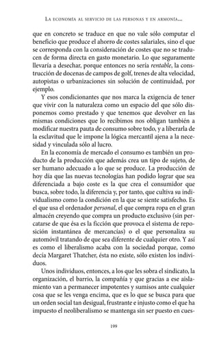 Alternativas.qxl.qxp    10/10/2011    13:53     PÆgina 199




               LA   ECONOMÍA AL SERVICIO DE LAS PERSONAS Y EN ARMONÍA   ...

          que en concreto se traduce en que no vale sólo computar el
          beneficio que produce el ahorro de costes salariales, sino el que
          se corresponda con la consideración de costes que no se tradu-
          cen de forma directa en gasto monetario. Lo que seguramente
          llevaría a desechar, porque entonces no sería rentable, la cons-
          trucción de docenas de campos de golf, trenes de alta velocidad,
          autopistas o urbanizaciones sin solución de continuidad, por
          ejemplo.
              Y esos condicionantes que nos marca la exigencia de tener
          que vivir con la naturaleza como un espacio del que sólo dis-
          ponemos como prestado y que tenemos que devolver en las
          mismas condiciones que lo recibimos nos obligan también a
          modificar nuestra pauta de consumo sobre todo, y a liberarla de
          la esclavitud que le impone la lógica mercantil ajena a la nece-
          sidad y vinculada sólo al lucro.
              En la economía de mercado el consumo es también un pro-
          ducto de la producción que además crea un tipo de sujeto, de
          ser humano adecuado a lo que se produce. La producción de
          hoy día que las nuevas tecnologías han podido lograr que sea
          diferenciada a bajo coste es la que crea el consumidor que
          busca, sobre todo, la diferencia y, por tanto, que cultiva su indi-
          vidualismo como la condición en la que se siente satisfecho. Es
          el que usa el ordenador personal, el que compra ropa en el gran
          almacén creyendo que compra un producto exclusivo (sin per-
          catarse de que ésa es la ficción que provoca el sistema de repo-
          sición instantánea de mercancías) o el que personaliza su
          automóvil tratando de que sea diferente de cualquier otro. Y así
          es como el liberalismo acaba con la sociedad porque, como
          decía Margaret Thatcher, ésta no existe, sólo existen los indivi-
          duos.
              Unos individuos, entonces, a los que les sobra el sindicato, la
          organización, el barrio, la compañía y que gracias a ese aisla-
          miento van a permanecer impotentes y sumisos ante cualquier
          cosa que se les venga encima, que es lo que se busca para que
          un orden social tan desigual, frustrante e injusto como el que ha
          impuesto el neoliberalismo se mantenga sin ser puesto en cues-

                                          199
 
