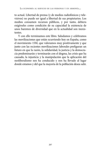 Alternativas.qxl.qxp    10/10/2011    13:53     PÆgina 207




               LA   ECONOMÍA AL SERVICIO DE LAS PERSONAS Y EN ARMONÍA   ...

          to actual. Libertad de prensa (y de medios radiofónicos y tele-
          visivos) no puede ser igual a libertad de sus propietarios. Los
          medios consumen recursos públicos, y por tanto, debiera
          exigírseles como condición de su capacidad la existencia de
          unos baremos de diversidad que en la actualidad son inexis-
          tentes.
              Y con ello terminamos este libro. Saludamos y celebramos
          las movilizaciones que están ocurriendo hoy en España, como
          el movimiento 15M, que valoramos muy positivamente y que
          junto con las recientes movilizaciones laborales prefiguran un
          futuro en que la razón, la solidaridad, la justicia y la democra-
          cia predominarán y terminarán con el dogma, las crisis que ha
          causado, la injusticia y la manipulación que la aplicación del
          neoliberalismo nos ha conducido y nos ha llevado al lugar
          donde estamos y del que la mayoría de la población desea salir.




                                          207
 