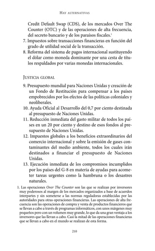 Alternativas.qxl.qxp      10/10/2011       13:53     PÆgina 210




                                    HAY   ALTERNATIVAS



              Credit Default Swap (CDS), de los mercados Over The
              Counter (OTC) y de las operaciones de alta frecuencia,
              del secreto bancario y de los paraísos fiscales.1
           7. Impuestos sobre transacciones financieras en función del
              grado de utilidad social de la transacción.
           8. Reforma del sistema de pagos internacional sustituyendo
              el dólar como moneda dominante por una cesta de títu-
              los respaldados por varias monedas internacionales.

           JUSTICIA GLOBAL
           9. Presupuesto mundial para Naciones Unidas y creación de
               un Fondo de Restitución para compensar a los países
               empobrecidos por los efectos de las políticas coloniales y
               neoliberales.
           10. Ayuda Oficial al Desarrollo del 0,7 por ciento destinada
               al presupuesto de Naciones Unidas.
           11. Reducción inmediata del gasto militar de todos los paí-
               ses en un 20 por ciento y destino de esos fondos al pre-
               supuesto de Naciones Unidas.
           12. Impuestos globales a los beneficios extraordinarios del
               comercio internacional y sobre la emisión de gases con-
               taminantes del medio ambiente, todos los cuales irán
               destinados a financiar el presupuesto de Naciones
               Unidas.
           13. Ejecución inmediata de los compromisos incumplidos
               por los países del G-8 en materia de ayudas para acome-
               ter tareas urgentes como la hambruna o los desastres
               naturales.
       1. Las operaciones Over The Counter son las que se realizan por inversores
         muy poderosos al margen de los mercados organizados a base de acuerdos
         interpartes y sin someterse a las normas reguladoras establecidas por las
         autoridades para otras operaciones financieras. Las operaciones de alta fre-
         cuencia son las operaciones de compra y venta de productos financieros que
         se llevan a cabo a través de programas informáticos, con unos márgenes muy
         pequeños pero con un volumen muy grande, lo que da una gran ventaja a los
         inversores que las llevan a cabo. Casi la mitad de las operaciones financieras
         que se llevan a cabo en el mundo se realizan de esta forma.

                                             210
 