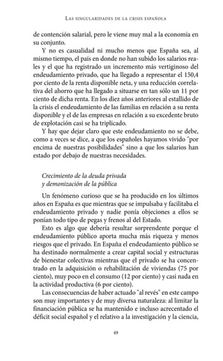 Alternativas.qxl.qxp   10/10/2011      13:53      PÆgina 49




                       L AS   SINGULARIDADES DE LA CRISIS ESPAÑOLA



          de contención salarial, pero le viene muy mal a la economía en
          su conjunto.
              Y no es casualidad ni mucho menos que España sea, al
          mismo tiempo, el país en donde no han subido los salarios rea-
          les y el que ha registrado un incremento más vertiginoso del
          endeudamiento privado, que ha llegado a representar el 150,4
          por ciento de la renta disponible neta, y una reducción correla-
          tiva del ahorro que ha llegado a situarse en tan sólo un 11 por
          ciento de dicha renta. En los diez años anteriores al estallido de
          la crisis el endeudamiento de las familias en relación a su renta
          disponible y el de las empresas en relación a su excedente bruto
          de explotación casi se ha triplicado.
              Y hay que dejar claro que este endeudamiento no se debe,
          como a veces se dice, a que los españoles hayamos vivido "por
          encima de nuestras posibilidades" sino a que los salarios han
          estado por debajo de nuestras necesidades.

             Crecimiento de la deuda privada
             y demonización de la pública
              Un fenómeno curioso que se ha producido en los últimos
          años en España es que mientras que se impulsaba y facilitaba el
          endeudamiento privado y nadie ponía objeciones a ellos se
          ponían todo tipo de pegas y frenos al del Estado.
              Esto es algo que debería resultar sorprendente porque el
          endeudamiento público aporta mucha más riqueza y menos
          riesgos que el privado. En España el endeudamiento público se
          ha destinado normalmente a crear capital social y estructuras
          de bienestar colectivas mientras que el privado se ha concen-
          trado en la adquisición o rehabilitación de viviendas (75 por
          ciento), muy poco en el consumo (12 por ciento) y casi nada en
          la actividad productiva (6 por ciento).
              Las consecuencias de haber actuado "al revés" en este campo
          son muy importantes y de muy diversa naturaleza: al limitar la
          financiación pública se ha mantenido e incluso acrecentado el
          déficit social español y el relativo a la investigación y la ciencia,

                                             49
 