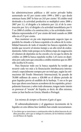 Alternativas.qxl.qxp     10/10/2011       13:53      PÆgina 55




                         L AS   SINGULARIDADES DE LA CRISIS ESPAÑOLA



          las administraciones públicas y del sector privado había
          aumentado un 82 por ciento entre 1999 y 2003 y que desde
          entonces hasta 2007 lo hizo un 243 por ciento.9 El crédito total
          destinado a la actividad productiva se multiplicó entre 2000 y
          2007 por 3,1, el dirigido a la industria por 1,8, el de la cons-
          trucción por 3,6 y el dirigido a la actividad inmobiliaria por 9.
          Y en 2008 el crédito a la construcción y a las actividades inmo-
          biliarias representaba el 47 por ciento del total cuando en 2000
          sólo era el 25 por ciento.
              Para mantener en pie este impresionante negocio (que en
          paralelo ha situado a la banca española a la cabeza de la renta-
          bilidad bancaria de todo el mundo) los bancos españoles han
          tenido que recurrir al mismo tiempo a un alto nivel de endeu-
          damiento. Sobre todo porque en la última etapa de exageración
          el volumen de depósitos no ha crecido a la vez que la oferta de
          crédito: en 2000 la banca española recibía 1,43 euros en depó-
          sitos por cada euro que concedía a crédito mientras que en 2007
          sólo recibía 0,76 euros.
              Para financiar todo eso la banca española ha tenido que
          recurrir cada vez más a la financiación interbancaria interna-
          cional y especialmente europea por un total que, según las esti-
          maciones del Fondo Monetario Internacional, ha pasado de
          78.000 millones de euros a 428.000 en el último periodo de
          gran liquidez previo al estallido de la burbuja. Y eso es lo que
          hace que ahora esos bancos acreedores de los españoles, princi-
          palmente franceses y sobre todo alemanes, tengan tanto interés
          en provocar el "rescate" de España; es decir, de ellos mismos,
          como ya han hecho en Grecia, Irlanda o Portugal.

              Los mismos de siempre se llevaron el gato al agua
              El sobreendeudamiento y el gigantesco incremento de la
          liquidez en esta última fase también han estado necesariamen-
          9. Los datos que se mencionan a continuación sobre la oferta bancaria de cré-
            ditos proceden, salvo que se indique lo contrario, de los boletines estadísti-
            cos del Banco de España.

                                                55
 