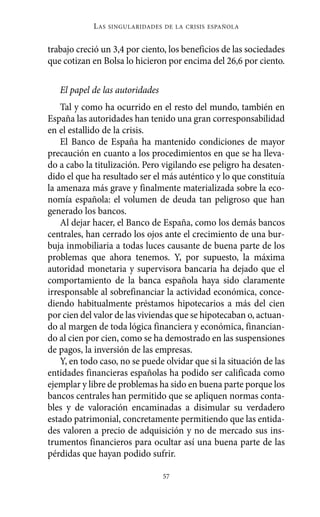 Alternativas.qxl.qxp   10/10/2011      13:53      PÆgina 57




                       L AS   SINGULARIDADES DE LA CRISIS ESPAÑOLA



          trabajo creció un 3,4 por ciento, los beneficios de las sociedades
          que cotizan en Bolsa lo hicieron por encima del 26,6 por ciento.

             El papel de las autoridades
              Tal y como ha ocurrido en el resto del mundo, también en
          España las autoridades han tenido una gran corresponsabilidad
          en el estallido de la crisis.
              El Banco de España ha mantenido condiciones de mayor
          precaución en cuanto a los procedimientos en que se ha lleva-
          do a cabo la titulización. Pero vigilando ese peligro ha desaten-
          dido el que ha resultado ser el más auténtico y lo que constituía
          la amenaza más grave y finalmente materializada sobre la eco-
          nomía española: el volumen de deuda tan peligroso que han
          generado los bancos.
              Al dejar hacer, el Banco de España, como los demás bancos
          centrales, han cerrado los ojos ante el crecimiento de una bur-
          buja inmobiliaria a todas luces causante de buena parte de los
          problemas que ahora tenemos. Y, por supuesto, la máxima
          autoridad monetaria y supervisora bancaria ha dejado que el
          comportamiento de la banca española haya sido claramente
          irresponsable al sobrefinanciar la actividad económica, conce-
          diendo habitualmente préstamos hipotecarios a más del cien
          por cien del valor de las viviendas que se hipotecaban o, actuan-
          do al margen de toda lógica financiera y económica, financian-
          do al cien por cien, como se ha demostrado en las suspensiones
          de pagos, la inversión de las empresas.
              Y, en todo caso, no se puede olvidar que si la situación de las
          entidades financieras españolas ha podido ser calificada como
          ejemplar y libre de problemas ha sido en buena parte porque los
          bancos centrales han permitido que se apliquen normas conta-
          bles y de valoración encaminadas a disimular su verdadero
          estado patrimonial, concretamente permitiendo que las entida-
          des valoren a precio de adquisición y no de mercado sus ins-
          trumentos financieros para ocultar así una buena parte de las
          pérdidas que hayan podido sufrir.

                                             57
 