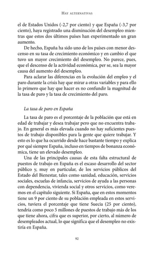 Alternativas.qxl.qxp   10/10/2011     13:53   PÆgina 92




                               HAY   ALTERNATIVAS



       el de Estados Unidos (-2,7 por ciento) y que España (-3,7 por
       ciento), haya registrado una disminución del desempleo mien-
       tras que estos dos últimos países han experimentado un gran
       aumento.
           De hecho, España ha sido uno de los países con menor des-
       censo en su tasa de crecimiento económico y en cambio el que
       tuvo un mayor crecimiento del desempleo. No parece, pues,
       que el descenso de la actividad económica, per se, sea la mayor
       causa del aumento del desempleo.
           Para aclarar las diferencias en la evolución del empleo y el
       paro durante la crisis hay que mirar a otras variables y para ello
       lo primero que hay que hacer es no confundir la magnitud de
       la tasa de paro y la tasa de crecimiento del paro.

          La tasa de paro en España
           La tasa de paro es el porcentaje de la población que está en
       edad de trabajar y desea trabajar pero que no encuentra traba-
       jo. En general es más elevada cuando no hay suficientes pues-
       tos de trabajo disponibles para la gente que quiere trabajar. Y
       esto es lo que ha ocurrido desde hace bastante tiempo y explica
       por qué siempre España, incluso en tiempos de bonanza econó-
       mica, tiene un elevado desempleo.
           Una de las principales causas de esta falta estructural de
       puestos de trabajo en España es el escaso desarrollo del sector
       público y, muy en particular, de los servicios públicos del
       Estado del Bienestar, tales como sanidad, educación, servicios
       sociales, escuelas de infancia, servicios de ayuda a las personas
       con dependencia, vivienda social y otros servicios, como vere-
       mos en el capítulo siguiente. Si España, que en estos momentos
       tiene un 9 por ciento de su población empleada en estos servi-
       cios, tuviera el porcentaje que tiene Suecia (25 por ciento),
       tendría como poco 5 millones de puestos de trabajo más de los
       que tiene ahora, cifra que es superior, por cierto, al número de
       desempleados actual, lo que significa que el desempleo no exis-
       tiría en España.

                                       92
 