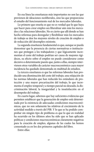 Alternativas.qxl.qxp     10/10/2011     13:53     PÆgina 97




                       L AS   CONDICIONES PARA CREAR EMPLEO DECENTE



              En esa línea las enseñanzas más importantes no son las que
          provienen de ideaciones neoliberales, sino las que proporciona
          el estudio del funcionamiento real de los mercados laborales.
              Lo primero que enseña es que no es verdad que lo que haya
          que hacer para crear empleo sea liberalizar aún más los merca-
          dos y las relaciones laborales. No es cierto que allí donde se han
          hecho reformas para desregular y flexibilizar más los mercados
          de trabajo se den los mayores niveles de creación de empleo o
          de reducción del desempleo existente.
              La segunda enseñanza fundamental es que, aunque se pueda
          demostrar que la presencia de ciertas normativas o institucio-
          nes que protegen a los trabajadores y que lógicamente incre-
          mentan el coste del trabajo podrían ser causa de mayores rigi-
          deces, su efecto sobre el empleo no puede considerarse como
          decisivo o determinante puesto que, junto a ellas, siempre inter-
          vienen otras variables de carácter macroeconómico cuya mayor
          incidencia ha quedado demostrada en multitud de estudios.
              La tercera enseñanza es que las reformas laborales han pro-
          ducido una disminución del coste del trabajo, una relajación de
          las normas laborales que han reducido los estándares de pro-
          tección y una mayor precarización del trabajo, lo que incre-
          menta el empleo temporal y a tiempo parcial no deseado, la dis-
          criminación laboral, la inseguridad y la insatisfacción en el
          desempeño del trabajo.
              En cuarto lugar, sabemos que hay suficientes evidencias que
          permiten establecer que la generación de empleo está determi-
          nada por la existencia de adecuadas condiciones macroeconó-
          micas, que no son solamente las relativas al crecimiento de la
          actividad medido a través del PIB. Y lo que se ha podido com-
          probar sin ningún tipo de problema es que lo que en realidad
          ha ocurrido en los últimos años ha sido que se han aplicado
          políticas y condiciones macroeconómicas claramente negativas
          para la creación de empleo, algunas de las cuales las hemos
          comentado ya en los dos primeros capítulos del libro.
              Entre ellas:


                                             97
 