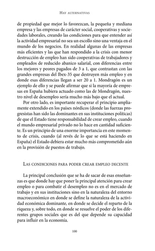 de propiedad que mejor lo favorezcan, la pequeña y mediana
empresa y las empresas de carácter social, cooperativas y socie-
dades laborales, creando las condiciones para que entender así
la actividad empresarial no sea un escollo sino una ventaja en el
mundo de los negocios. En realidad algunas de las empresas
más eficientes y las que han respondido a la crisis con menor
destrucción de empleo han sido cooperativas de trabajadores y
empleados de reducido abanico salarial, con diferencias entre
los mejores y peores pagados de 3 a 1, que contrastan con las
grandes empresas del Ibex-35 que destruyen más empleo y en
donde esas diferencias llegan a ser 20 a 1. Mondragón es un
ejemplo de ello y se puede afirmar que si la mayoría de empre-
sas en España hubiera actuado como las de Mondragón, nues-
tro nivel de desempleo sería mucho más bajo que el actual.
Por otro lado, es importante recuperar el principio amplia-
mente extendido en los países nórdicos (donde las fuerzas pro-
gresistas han sido las dominantes en sus instituciones políticas)
de que el Estado tiene responsabilidad de crear empleo, cuando
el mundo empresarial privado no lo hace en cantidad suficien-
te. Es un principio de una enorme importancia en este momen-
to de crisis, cuando (al revés de lo que se está haciendo en
España) el Estado debiera estar mucho más comprometido aún
en la provisión de puestos de trabajo.
LAS CONDICIONES PARA PODER CREAR EMPLEO DECENTE
La principal conclusión que se ha de sacar de esas enseñan-
zas es que donde hay que poner la principal atención para crear
empleo o para combatir el desempleo no es en el mercado de
trabajo y en sus instituciones sino en la naturaleza del entorno
macroeconómico en donde se define la naturaleza de la activi-
dad económica dominante, en donde se decide el reparto de la
riqueza y, sobre todo, en donde se resuelve el poder de los dife-
rentes grupos sociales que es del que depende su capacidad
para influir en la economía.
HAY ALTERNATIVAS
100
Alternativas.qxl.qxp 10/10/2011 13:53 PÆgina 100
 