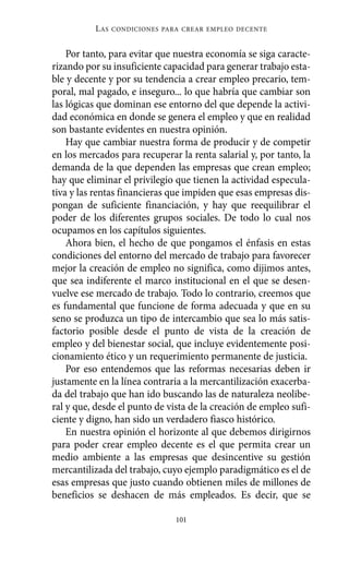 Por tanto, para evitar que nuestra economía se siga caracte-
rizando por su insuficiente capacidad para generar trabajo esta-
ble y decente y por su tendencia a crear empleo precario, tem-
poral, mal pagado, e inseguro... lo que habría que cambiar son
las lógicas que dominan ese entorno del que depende la activi-
dad económica en donde se genera el empleo y que en realidad
son bastante evidentes en nuestra opinión.
Hay que cambiar nuestra forma de producir y de competir
en los mercados para recuperar la renta salarial y, por tanto, la
demanda de la que dependen las empresas que crean empleo;
hay que eliminar el privilegio que tienen la actividad especula-
tiva y las rentas financieras que impiden que esas empresas dis-
pongan de suficiente financiación, y hay que reequilibrar el
poder de los diferentes grupos sociales. De todo lo cual nos
ocupamos en los capítulos siguientes.
Ahora bien, el hecho de que pongamos el énfasis en estas
condiciones del entorno del mercado de trabajo para favorecer
mejor la creación de empleo no significa, como dijimos antes,
que sea indiferente el marco institucional en el que se desen-
vuelve ese mercado de trabajo. Todo lo contrario, creemos que
es fundamental que funcione de forma adecuada y que en su
seno se produzca un tipo de intercambio que sea lo más satis-
factorio posible desde el punto de vista de la creación de
empleo y del bienestar social, que incluye evidentemente posi-
cionamiento ético y un requerimiento permanente de justicia.
Por eso entendemos que las reformas necesarias deben ir
justamente en la línea contraria a la mercantilización exacerba-
da del trabajo que han ido buscando las de naturaleza neolibe-
ral y que, desde el punto de vista de la creación de empleo sufi-
ciente y digno, han sido un verdadero fiasco histórico.
En nuestra opinión el horizonte al que debemos dirigirnos
para poder crear empleo decente es el que permita crear un
medio ambiente a las empresas que desincentive su gestión
mercantilizada del trabajo, cuyo ejemplo paradigmático es el de
esas empresas que justo cuando obtienen miles de millones de
beneficios se deshacen de más empleados. Es decir, que se
LAS CONDICIONES PARA CREAR EMPLEO DECENTE
101
Alternativas.qxl.qxp 10/10/2011 13:53 PÆgina 101
 