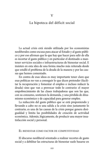 V
La hipoteca del déficit social
La actual crisis está siendo utilizada por los economistas
neoliberales como excusa para atacar al Estado y al gasto públi-
co y por eso afirman que lo que hay que hacer para salir de ella
es recortar el gasto público y en particular el destinado a man-
tener servicios sociales e infraestructuras de bienestar social. E
insisten en esta idea de una forma mucho más reiterada desde
que estalló el problema de la deuda de la manera y por las cau-
sas que hemos comentado.
En contra de esas ideas es muy importante tener claro que
esas políticas no van a conseguir lo que dicen pretender (facili-
tar la recuperación y fomentar el empleo o incluso reducir la
deuda) sino que van a provocar todo lo contrario: el mayor
empobrecimiento de las clases trabajadoras que son las que,
con su consumo, sostienen la demanda, y una pérdida de dina-
mismo económico y de capacidad para generar empleo.
La reducción del gasto público que se está proponiendo y
llevando a cabo no es una salida a la crisis sino justamente lo
contrario, es una de las causas de la crisis porque genera desi-
gualdad y limita las posibilidades de creación de actividad
económica. Además, lógicamente, de producir una mayor insa-
tisfacción social y personal.
EL BIENESTAR COMO FACTOR DE COMPETITIVIDAD
El discurso neoliberal orientado a realizar recortes de gasto
social y a debilitar las estructuras de bienestar suele basarse en
103
Alternativas.qxl.qxp 10/10/2011 13:53 PÆgina 103
 