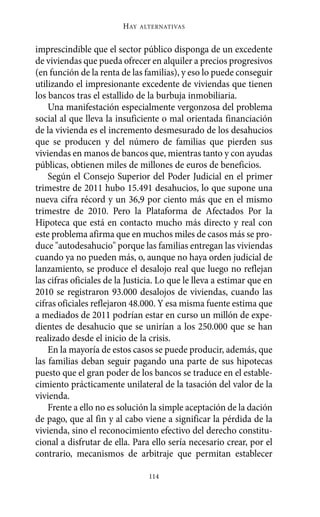 imprescindible que el sector público disponga de un excedente
de viviendas que pueda ofrecer en alquiler a precios progresivos
(en función de la renta de las familias), y eso lo puede conseguir
utilizando el impresionante excedente de viviendas que tienen
los bancos tras el estallido de la burbuja inmobiliaria.
Una manifestación especialmente vergonzosa del problema
social al que lleva la insuficiente o mal orientada financiación
de la vivienda es el incremento desmesurado de los desahucios
que se producen y del número de familias que pierden sus
viviendas en manos de bancos que, mientras tanto y con ayudas
públicas, obtienen miles de millones de euros de beneficios.
Según el Consejo Superior del Poder Judicial en el primer
trimestre de 2011 hubo 15.491 desahucios, lo que supone una
nueva cifra récord y un 36,9 por ciento más que en el mismo
trimestre de 2010. Pero la Plataforma de Afectados Por la
Hipoteca que está en contacto mucho más directo y real con
este problema afirma que en muchos miles de casos más se pro-
duce "autodesahucio" porque las familias entregan las viviendas
cuando ya no pueden más, o, aunque no haya orden judicial de
lanzamiento, se produce el desalojo real que luego no reflejan
las cifras oficiales de la Justicia. Lo que le lleva a estimar que en
2010 se registraron 93.000 desalojos de viviendas, cuando las
cifras oficiales reflejaron 48.000. Y esa misma fuente estima que
a mediados de 2011 podrían estar en curso un millón de expe-
dientes de desahucio que se unirían a los 250.000 que se han
realizado desde el inicio de la crisis.
En la mayoría de estos casos se puede producir, además, que
las familias deban seguir pagando una parte de sus hipotecas
puesto que el gran poder de los bancos se traduce en el estable-
cimiento prácticamente unilateral de la tasación del valor de la
vivienda.
Frente a ello no es solución la simple aceptación de la dación
de pago, que al fin y al cabo viene a significar la pérdida de la
vivienda, sino el reconocimiento efectivo del derecho constitu-
cional a disfrutar de ella. Para ello sería necesario crear, por el
contrario, mecanismos de arbitraje que permitan establecer
HAY ALTERNATIVAS
114
Alternativas.qxl.qxp 10/10/2011 13:53 PÆgina 114
 