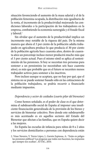 situación favoreciendo el aumento de la masa salarial y el de la
población femenina ocupada, la distribución más igualitaria de
la renta, el incremento de la productividad mejorando las con-
diciones laborales o la participación de los trabajadores en la
empresa, combatiendo la economía sumergida y el fraude fiscal
y laboral.2
Sin olvidar que el aumento de la productividad implica un
incremento muy notable de la riqueza del país. De la misma
manera que ahora el 3 por ciento de la población adulta traba-
jando en agricultura produce lo que producía el 30 por ciento
de la población agrícola hace cuarenta años, dentro de cuaren-
ta años un porcentaje incluso menor producirá mucho más que
el 3 por ciento actual. Pues el mismo símil se aplica al sosteni-
miento de las pensiones. Si hoy se necesitan tres personas para
sostener a un pensionista (se necesitaban seis hace cuarenta
años), es más que probable que en el futuro se necesiten menos
trabajador activos para sostener a los inactivos.
Pero incluso aunque se aceptara, que no hay por qué, que el
sistema no se puede sostener basado sólo en las cotizaciones de
la población trabajadora, se podría recurrir a financiarlo
mediante impuestos.
Dependencia y sector de cuidados (cuarto pilar del bienestar)
Como hemos señalado, es el poder de clase es el que deter-
mina el subdesarrollo social de España al imponer una insufi-
ciente financiación generalizada de la provisión de los bienes y
servicios de bienestar colectivo. Pero donde este subdesarrollo
es más acentuado es en aquellos sectores del Estado del
Bienestar que afectan a las familias, que en España quiere decir
a las mujeres.
En España las escuelas de infancia para niños de 0 a 2 años
y los servicios domiciliarios a personas con dependencia están
HAY ALTERNATIVAS
116
2. Véase Navarro, V. Torres López, J., Garzón Espinosa, A.: "Están en peligro
las pensiones públicas? Las pregunas que todos nos hacemos, las respuestas
que siempre nos ocultan", ATTAC, 2010.
Alternativas.qxl.qxp 10/10/2011 13:53 PÆgina 116
 