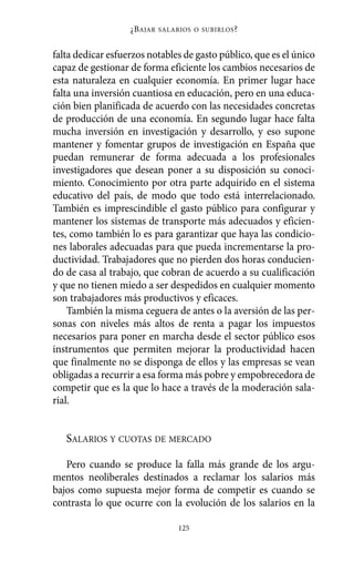 falta dedicar esfuerzos notables de gasto público, que es el único
capaz de gestionar de forma eficiente los cambios necesarios de
esta naturaleza en cualquier economía. En primer lugar hace
falta una inversión cuantiosa en educación, pero en una educa-
ción bien planificada de acuerdo con las necesidades concretas
de producción de una economía. En segundo lugar hace falta
mucha inversión en investigación y desarrollo, y eso supone
mantener y fomentar grupos de investigación en España que
puedan remunerar de forma adecuada a los profesionales
investigadores que desean poner a su disposición su conoci-
miento. Conocimiento por otra parte adquirido en el sistema
educativo del país, de modo que todo está interrelacionado.
También es imprescindible el gasto público para configurar y
mantener los sistemas de transporte más adecuados y eficien-
tes, como también lo es para garantizar que haya las condicio-
nes laborales adecuadas para que pueda incrementarse la pro-
ductividad. Trabajadores que no pierden dos horas conducien-
do de casa al trabajo, que cobran de acuerdo a su cualificación
y que no tienen miedo a ser despedidos en cualquier momento
son trabajadores más productivos y eficaces.
También la misma ceguera de antes o la aversión de las per-
sonas con niveles más altos de renta a pagar los impuestos
necesarios para poner en marcha desde el sector público esos
instrumentos que permiten mejorar la productividad hacen
que finalmente no se disponga de ellos y las empresas se vean
obligadas a recurrir a esa forma más pobre y empobrecedora de
competir que es la que lo hace a través de la moderación sala-
rial.
SALARIOS Y CUOTAS DE MERCADO
Pero cuando se produce la falla más grande de los argu-
mentos neoliberales destinados a reclamar los salarios más
bajos como supuesta mejor forma de competir es cuando se
contrasta lo que ocurre con la evolución de los salarios en la
¿BAJAR SALARIOS O SUBIRLOS?
125
Alternativas.qxl.qxp 10/10/2011 13:53 PÆgina 125
 