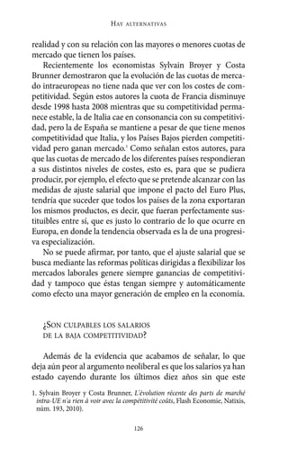 realidad y con su relación con las mayores o menores cuotas de
mercado que tienen los países.
Recientemente los economistas Sylvain Broyer y Costa
Brunner demostraron que la evolución de las cuotas de merca-
do intraeuropeas no tiene nada que ver con los costes de com-
petitividad. Según estos autores la cuota de Francia disminuye
desde 1998 hasta 2008 mientras que su competitividad perma-
nece estable, la de Italia cae en consonancia con su competitivi-
dad, pero la de España se mantiene a pesar de que tiene menos
competitividad que Italia, y los Países Bajos pierden competiti-
vidad pero ganan mercado.1
Como señalan estos autores, para
que las cuotas de mercado de los diferentes países respondieran
a sus distintos niveles de costes, esto es, para que se pudiera
producir, por ejemplo, el efecto que se pretende alcanzar con las
medidas de ajuste salarial que impone el pacto del Euro Plus,
tendría que suceder que todos los países de la zona exportaran
los mismos productos, es decir, que fueran perfectamente sus-
tituibles entre sí, que es justo lo contrario de lo que ocurre en
Europa, en donde la tendencia observada es la de una progresi-
va especialización.
No se puede afirmar, por tanto, que el ajuste salarial que se
busca mediante las reformas políticas dirigidas a flexibilizar los
mercados laborales genere siempre ganancias de competitivi-
dad y tampoco que éstas tengan siempre y automáticamente
como efecto una mayor generación de empleo en la economía.
¿SON CULPABLES LOS SALARIOS
DE LA BAJA COMPETITIVIDAD?
Además de la evidencia que acabamos de señalar, lo que
deja aún peor al argumento neoliberal es que los salarios ya han
estado cayendo durante los últimos diez años sin que este
HAY ALTERNATIVAS
126
1. Sylvain Broyer y Costa Brunner, L'évolution récente des parts de marché
intra-UE n'a rien à voir avec la compétitivité coûts, Flash Economie, Natixis,
núm. 193, 2010).
Alternativas.qxl.qxp 10/10/2011 13:53 PÆgina 126
 