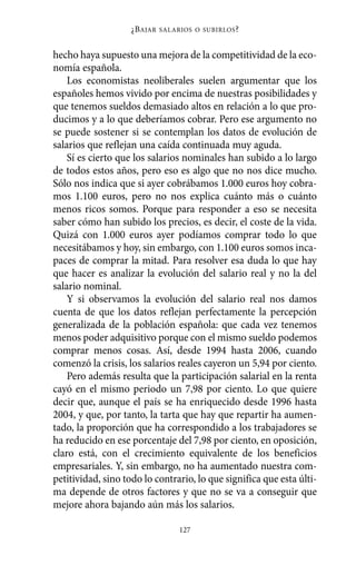 hecho haya supuesto una mejora de la competitividad de la eco-
nomía española.
Los economistas neoliberales suelen argumentar que los
españoles hemos vivido por encima de nuestras posibilidades y
que tenemos sueldos demasiado altos en relación a lo que pro-
ducimos y a lo que deberíamos cobrar. Pero ese argumento no
se puede sostener si se contemplan los datos de evolución de
salarios que reflejan una caída continuada muy aguda.
Sí es cierto que los salarios nominales han subido a lo largo
de todos estos años, pero eso es algo que no nos dice mucho.
Sólo nos indica que si ayer cobrábamos 1.000 euros hoy cobra-
mos 1.100 euros, pero no nos explica cuánto más o cuánto
menos ricos somos. Porque para responder a eso se necesita
saber cómo han subido los precios, es decir, el coste de la vida.
Quizá con 1.000 euros ayer podíamos comprar todo lo que
necesitábamos y hoy, sin embargo, con 1.100 euros somos inca-
paces de comprar la mitad. Para resolver esa duda lo que hay
que hacer es analizar la evolución del salario real y no la del
salario nominal.
Y si observamos la evolución del salario real nos damos
cuenta de que los datos reflejan perfectamente la percepción
generalizada de la población española: que cada vez tenemos
menos poder adquisitivo porque con el mismo sueldo podemos
comprar menos cosas. Así, desde 1994 hasta 2006, cuando
comenzó la crisis, los salarios reales cayeron un 5,94 por ciento.
Pero además resulta que la participación salarial en la renta
cayó en el mismo periodo un 7,98 por ciento. Lo que quiere
decir que, aunque el país se ha enriquecido desde 1996 hasta
2004, y que, por tanto, la tarta que hay que repartir ha aumen-
tado, la proporción que ha correspondido a los trabajadores se
ha reducido en ese porcentaje del 7,98 por ciento, en oposición,
claro está, con el crecimiento equivalente de los beneficios
empresariales. Y, sin embargo, no ha aumentado nuestra com-
petitividad, sino todo lo contrario, lo que significa que esta últi-
ma depende de otros factores y que no se va a conseguir que
mejore ahora bajando aún más los salarios.
¿BAJAR SALARIOS O SUBIRLOS?
127
Alternativas.qxl.qxp 10/10/2011 13:53 PÆgina 127
 