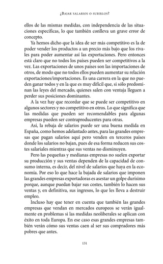 ellos de las mismas medidas, con independencia de las situa-
ciones específicas, lo que también conlleva un grave error de
concepto.
Ya hemos dicho que la idea de ser más competitivo es la de
poder vender los productos a un precio más bajo que los riva-
les para poder aumentar así las exportaciones. Pero entonces
está claro que no todos los países pueden ser competitivos a la
vez. Las exportaciones de unos países son las importaciones de
otros, de modo que no todos ellos pueden aumentar su relación
exportaciones/importaciones. Es una carrera en la que no pue-
den ganar todos y en la que es muy difícil que, si sólo predomi-
nan las leyes del mercado, quienes salen con ventaja lleguen a
perder sus posiciones dominantes.
A la vez hay que recordar que se puede ser competitivo en
algunos sectores y no competitivo en otros. Lo que significa que
las medidas que pueden ser recomendables para algunas
empresas pueden ser contraproducentes para otras.
Así, la rebaja de salarios puede ser una buena medida en
España, como hemos adelantado antes, para las grandes empre-
sas que pagan salarios aquí pero venden en terceros países
donde los salarios no bajan, pues de esa forma reducen sus cos-
tes salariales mientras que sus ventas no disminuyen.
Pero las pequeñas y medianas empresas no suelen exportar
su producción y sus ventas dependen de la capacidad de con-
sumo interna, es decir, del nivel de salarios que haya en la eco-
nomía. Por eso lo que hace la bajada de salarios que imponen
las grandes empresas exportadoras es asestar un golpe durísimo
porque, aunque puedan bajar sus costes, también lo hacen sus
ventas y, en definitiva, sus ingresos, lo que les lleva a destruir
empleo.
Incluso hay que tener en cuenta que también las grandes
empresas que vendan en mercados europeos se verán igual-
mente en problemas si las medidas neoliberales se aplican con
éxito en toda Europa. En ese caso esas grandes empresas tam-
bién verán cómo sus ventas caen al ser sus compradores más
pobres que antes.
¿BAJAR SALARIOS O SUBIRLOS?
131
Alternativas.qxl.qxp 10/10/2011 13:53 PÆgina 131
 
