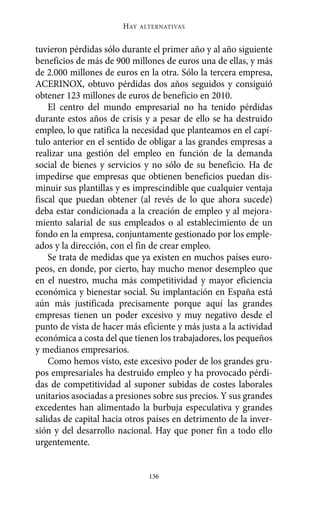 tuvieron pérdidas sólo durante el primer año y al año siguiente
beneficios de más de 900 millones de euros una de ellas, y más
de 2.000 millones de euros en la otra. Sólo la tercera empresa,
ACERINOX, obtuvo pérdidas dos años seguidos y consiguió
obtener 123 millones de euros de beneficio en 2010.
El centro del mundo empresarial no ha tenido pérdidas
durante estos años de crisis y a pesar de ello se ha destruido
empleo, lo que ratifica la necesidad que planteamos en el capí-
tulo anterior en el sentido de obligar a las grandes empresas a
realizar una gestión del empleo en función de la demanda
social de bienes y servicios y no sólo de su beneficio. Ha de
impedirse que empresas que obtienen beneficios puedan dis-
minuir sus plantillas y es imprescindible que cualquier ventaja
fiscal que puedan obtener (al revés de lo que ahora sucede)
deba estar condicionada a la creación de empleo y al mejora-
miento salarial de sus empleados o al establecimiento de un
fondo en la empresa, conjuntamente gestionado por los emple-
ados y la dirección, con el fin de crear empleo.
Se trata de medidas que ya existen en muchos países euro-
peos, en donde, por cierto, hay mucho menor desempleo que
en el nuestro, mucha más competitividad y mayor eficiencia
económica y bienestar social. Su implantación en España está
aún más justificada precisamente porque aquí las grandes
empresas tienen un poder excesivo y muy negativo desde el
punto de vista de hacer más eficiente y más justa a la actividad
económica a costa del que tienen los trabajadores, los pequeños
y medianos empresarios.
Como hemos visto, este excesivo poder de los grandes gru-
pos empresariales ha destruido empleo y ha provocado pérdi-
das de competitividad al suponer subidas de costes laborales
unitarios asociadas a presiones sobre sus precios. Y sus grandes
excedentes han alimentado la burbuja especulativa y grandes
salidas de capital hacia otros países en detrimento de la inver-
sión y del desarrollo nacional. Hay que poner fin a todo ello
urgentemente.
HAY ALTERNATIVAS
136
Alternativas.qxl.qxp 10/10/2011 13:53 PÆgina 136
 