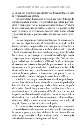 es un expolio gigantesco que además va a dificultar todavía más
la recuperación económica.
Las autoridades dijeron que tuvieron que poner billones de
euros para salvar a bancos irresponsables que habían provoca-
do la crisis porque eran "demasiado grandes para caer". Y ahora
lo que están haciendo al darles ese dinero y al ponerles a las
cajas en bandeja es precisamente hacerlos más grandes todavía
y provocar así que la próxima crisis sea aún más dura y peli-
grosa.
Nuestra propuesta es nacionalizar las cajas de ahorros, pero
no para que sigan haciendo el mismo tipo de negocio de los
bancos privados irresponsables, sino para que de verdad lleven
a cabo una práctica financiera vinculada al desarrollo regional
y local, al servicio de los emprendedores y, en general, de todas
las personas y empresas que necesitan financiación ágil, barata
y segura para crear riqueza y no para especular. No cabe nin-
guna duda de que sin una banca pública el Estado será incapaz
de recomponer la economía española, pues carecerá de un ins-
trumento esencial para reorientar el modelo productivo. Si la
financiación no viene, como hemos visto en estos tres últimos
años, de la banca privada, la única manera de poner de nuevo
en marcha la economía es disponiendo de banca pública.
Y lo intolerable es que esas mismas entidades españolas que
no han financiado de forma adecuada la economía productiva
han obtenido, sin embargo, ingentes beneficios antes y después
de la crisis. Beneficios que no se han canalizado ni a la eco-
nomía (en forma de préstamos) ni al Estado (por la reducción
impositiva de las últimas décadas), sino que en su lugar se han
destinado más de la mitad a los accionistas privados (un 65 por
ciento en 2009) y el resto a hacer inversiones para ampliar el
negocio dentro y, sobre todo, fuera de España.
En consecuencia creemos que se debe plantear la nacionali-
zación de las entidades que actúan así, sin cumplir la tarea para
la que se supone que reciben el dinero de sus clientes. De esa
forma se garantizaría el flujo de financiación a la economía
además de incrementar los ingresos del Estado.
LA FINANCIACIÓN DE OTRO MODELO DE ACTIVIDAD ECONÓMICA
147
Alternativas.qxl.qxp 10/10/2011 13:53 PÆgina 147
 