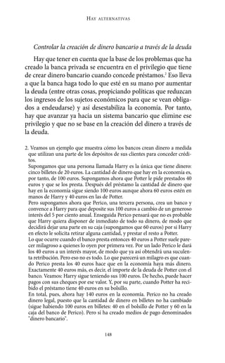 Controlar la creación de dinero bancario a través de la deuda
Hay que tener en cuenta que la base de los problemas que ha
creado la banca privada se encuentra en el privilegio que tiene
de crear dinero bancario cuando concede préstamos.2
Eso lleva
a que la banca haga todo lo que esté en su mano por aumentar
la deuda (entre otras cosas, propiciando políticas que reduzcan
los ingresos de los sujetos económicos para que se vean obliga-
dos a endeudarse) y así desestabiliza la economía. Por tanto,
hay que avanzar ya hacia un sistema bancario que elimine ese
privilegio y que no se base en la creación del dinero a través de
la deuda.
HAY ALTERNATIVAS
148
2. Veamos un ejemplo que muestra cómo los bancos crean dinero a medida
que utilizan una parte de los depósitos de sus clientes para conceder crédi-
tos.
Supongamos que una persona llamada Harry es la única que tiene dinero:
cinco billetes de 20 euros. La cantidad de dinero que hay en la economía es,
por tanto, de 100 euros. Supongamos ahora que Potter le pide prestados 40
euros y que se los presta. Después del préstamo la cantidad de dinero que
hay en la economía sigue siendo 100 euros aunque ahora 60 euros estén en
manos de Harry y 40 euros en las de Potter.
Pero supongamos ahora que Perico, una tercera persona, crea un banco y
convence a Harry para que deposite sus 100 euros a cambio de un generoso
interés del 5 por ciento anual. Enseguida Perico pensará que no es probable
que Harry quiera disponer de inmediato de todo su dinero, de modo que
decidirá dejar una parte en su caja (supongamos que 60 euros) por si Harry
en efecto le solicita retirar alguna cantidad, y prestar el resto a Potter.
Lo que ocurre cuando el banco presta entonces 40 euros a Potter suele pare-
cer milagroso a quienes lo oyen por primera vez. Por un lado Perico le dará
los 40 euros a un interés mayor, de modo que ya así obtendrá una suculen-
ta retribución. Pero eso no es todo. Lo que parecerá un milagro es que cuan-
do Perico presta los 40 euros hace que en la economía haya más dinero.
Exactamente 40 euros más, es decir, el importe de la deuda de Potter con el
banco. Veamos: Harry sigue teniendo sus 100 euros. De hecho, puede hacer
pagos con sus cheques por ese valor. Y, por su parte, cuando Potter ha reci-
bido el préstamo tiene 40 euros en su bolsillo.
En total, pues, ahora hay 140 euros en la economía. Perico no ha creado
dinero legal, puesto que la cantidad de dinero en billetes no ha cambiado
(sigue habiendo 100 euros en billetes: 40 en el bolsillo de Potter y 60 en la
caja del banco de Perico). Pero sí ha creado medios de pago denominados
"dinero bancario".
Alternativas.qxl.qxp 10/10/2011 13:53 PÆgina 148
 
