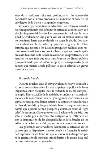 atrevido a reclamar reformas profundas en las economías
nacionales con el único propósito de aumentar el poder y los
privilegios de la banca y las grandes empresas.
Sin embargo, como hemos advertido, las reformas actuales
no conseguirán más que debilitar la actividad económica y, con
ello, los ingresos del Estado. La consecuencia final será la nece-
sidad de endeudarse una y otra vez, en un círculo vicioso que
no terminará hasta que se decida no pagar la deuda. Los ban-
cos evidentemente lo saben y por eso exigen a la Unión
Europea que rescate a los Estados, porque en realidad esos res-
cates sólo benefician a los propios bancos que en caso de quie-
bra o de denuncia de la deuda no cobrarían sus préstamos. Y los
rescates no son más que una transferencia de dinero público
(proporcionado por la Unión Europea) a manos privadas (a los
bancos que tienen deuda pública), a costa además de graves
recortes sociales.
El caso de Irlanda
Durante muchos años el ejemplo irlandés estuvo de moda y
se ponía constantemente a los demás países: la política de bajos
impuestos sobre el capital (casi la mitad de la media europea),
la amplia liberalización de la actividad económica y las privati-
zaciones, la moderación salarial y las grandes facilidades a los
capitales para que pudieran actuar a su antojo se consideraban
la clave de su éxito y lo que debería hacer cualquier otra eco-
nomía que quisiera ser tan próspera y dinámica como el "tigre
celta" de entonces. Claro que se estaba hablando de un éxito que
sólo se medía por el incremento vertiginoso del PIB pero no
por la disminución de las desigualdades o de la brecha de los
estándares de bienestar del país respecto a la media europea.
Los gobiernos conservadores facilitaban la actividad de los
bancos que se dispusieron a crear deuda y a financiar la activi-
dad especulativa sin freno sin que ni a uno ni a otro preocupa-
ra la generación de burbujas inmobiliarias o la escasa base real
del crecimiento que se generaba.
LA FINANCIACIÓN DE OTRO MODELO DE ACTIVIDAD ECONÓMICA
157
Alternativas.qxl.qxp 10/10/2011 13:53 PÆgina 157
 