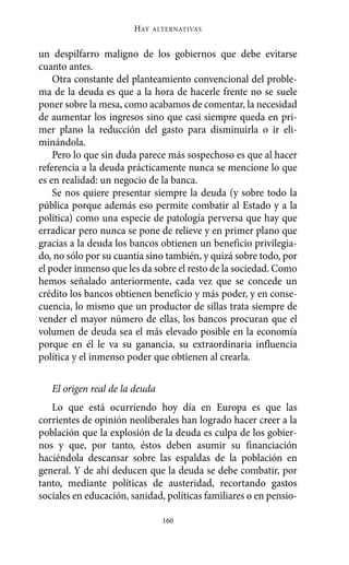un despilfarro maligno de los gobiernos que debe evitarse
cuanto antes.
Otra constante del planteamiento convencional del proble-
ma de la deuda es que a la hora de hacerle frente no se suele
poner sobre la mesa, como acabamos de comentar, la necesidad
de aumentar los ingresos sino que casi siempre queda en pri-
mer plano la reducción del gasto para disminuirla o ir eli-
minándola.
Pero lo que sin duda parece más sospechoso es que al hacer
referencia a la deuda prácticamente nunca se mencione lo que
es en realidad: un negocio de la banca.
Se nos quiere presentar siempre la deuda (y sobre todo la
pública porque además eso permite combatir al Estado y a la
política) como una especie de patología perversa que hay que
erradicar pero nunca se pone de relieve y en primer plano que
gracias a la deuda los bancos obtienen un beneficio privilegia-
do, no sólo por su cuantía sino también, y quizá sobre todo, por
el poder inmenso que les da sobre el resto de la sociedad. Como
hemos señalado anteriormente, cada vez que se concede un
crédito los bancos obtienen beneficio y más poder, y en conse-
cuencia, lo mismo que un productor de sillas trata siempre de
vender el mayor número de ellas, los bancos procuran que el
volumen de deuda sea el más elevado posible en la economía
porque en él le va su ganancia, su extraordinaria influencia
política y el inmenso poder que obtienen al crearla.
El origen real de la deuda
Lo que está ocurriendo hoy día en Europa es que las
corrientes de opinión neoliberales han logrado hacer creer a la
población que la explosión de la deuda es culpa de los gobier-
nos y que, por tanto, éstos deben asumir su financiación
haciéndola descansar sobre las espaldas de la población en
general. Y de ahí deducen que la deuda se debe combatir, por
tanto, mediante políticas de austeridad, recortando gastos
sociales en educación, sanidad, políticas familiares o en pensio-
HAY ALTERNATIVAS
160
Alternativas.qxl.qxp 10/10/2011 13:53 PÆgina 160
 