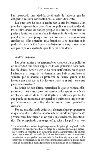 han provocado una pérdida continuada de ingresos que ha
obligado a recurrir constantemente al endeudamiento.
Ésa y no otra ha sido la razón por la que los bancos y las
grandes empresas han defendido las políticas neoliberales de
los últimos años: los bancos porque al disminuir con ellas el
poder adquisitivo aumentaban la demanda de créditos, y las
grandes empresas porque con menos salario y con menos
empleo no sólo obtenían más beneficio sino también más
poder de negociación frente a trabajadores siempre amenaza-
dos por el paro y agobiados por la carga de la deuda.
Auditar la deuda
Los gobernantes y los responsables europeos de las políticas
de austeridad que están imponiendo a la población para com-
batir la deuda, según dicen ellos para justificarlas, no se están
haciendo una pregunta fundamental que habría que hacerse
siempre que se aborda un problema de deuda: ¿quién se ha
lucrado con ella? Y, si se han lucrado unos, ¿por qué tienen que
pagarla luego otros?
La deuda de esta última naturaleza, la que se hubiera obli-
gado a contraer a unos para que sean otros los que se beneficien
de ella, es una deuda inmoral, ilegítima u odiosa y, por tanto,
que puede ser rechazada por aquellos a quienes se impone car-
gar injustamente con su financiación, en este caso la población
europea.5
Por eso una demanda de justicia elemental que proponemos
es que se audite la deuda española de un modo independiente
y veraz para determinar su origen y sus verdaderos beneficia-
rios. Tanto la privada que se generó gracias a las políticas neo-
HAY ALTERNATIVAS
162
5. La idea de deuda odiosa ilegítima proviene del principio según el cual la
población no tiene por qué hacerse cargo de la deuda contraída por la fuer-
za y contra su voluntad por dictaduras. Podría argumentarse del mismo
modo cuando es el resultado de acciones fraudulentas en los mercados,
resultantes de un poder desmesurado de los financieros respecto a los
gobiernos o consecuencia de acciones encaminadas a alterar el precio de las
cosas al margen de la buena fe o de los usos habituales en los mercados.
Alternativas.qxl.qxp 10/10/2011 13:53 PÆgina 162
 