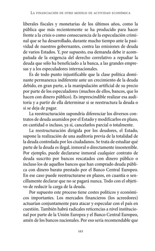 liberales fiscales y monetarias de los últimos años, como la
pública que más recientemente se ha producido para hacer
frente a la crisis o como consecuencia de la especulación crimi-
nal que se ha desarrollado, durante mucho tiempo ante la pasi-
vidad de nuestros gobernantes, contra las emisiones de deuda
de varios Estados. Y, por supuesto, esa demanda debe ir acom-
pañada de la exigencia del derecho correlativo a repudiar la
deuda que sólo ha beneficiado a la banca, a las grandes empre-
sas y a los especuladores internacionales.
Es de todo punto injustificable que la clase política domi-
nante permanezca indiferente ante un crecimiento de la deuda
debido, en gran parte, a la manipulación artificial de su precio
por parte de los especuladores (muchos de ellos, bancos, que lo
hacen con dinero público). Es imprescindible realizar esa audi-
toría y a partir de ella determinar si se reestructura la deuda o
si se deja de pagar.
La reestructuración supondría diferenciar los diversos con-
tratos de deuda asumidos por el Estado y modificarlos en plazo,
en cantidad o incluso, ya sí, cancelarlos parcial o totalmente.
La reestructuración dirigida por los deudores, el Estado,
supone la realización de una auditoría previa de la totalidad de
la deuda controlada por los ciudadanos. Se trata de estudiar qué
parte de la deuda es ilegal, inmoral o directamente insostenible.
Por ejemplo, puede declararse inmoral cualquier contrato de
deuda suscrito por bancos rescatados con dinero público o
incluso los de aquellos bancos que han comprado deuda públi-
ca con dinero barato prestado por el Banco Central Europeo.
En ese caso puede reestructurarse en plazos, en cuantía o sen-
cillamente declarar que no se pagará nunca. Todo con el objeti-
vo de reducir la carga de la deuda.
Por supuesto este proceso tiene costes políticos y económi-
cos importantes. Los mercados financieros (los acreedores)
actuarían conjuntamente para atacar y especular con el país en
cuestión. También habrá radicales reticencias a nivel institucio-
nal por parte de la Unión Europea y el Banco Central Europeo,
amén de los bancos nacionales. Por eso sería recomendable que
LA FINANCIACIÓN DE OTRO MODELO DE ACTIVIDAD ECONÓMICA
163
Alternativas.qxl.qxp 10/10/2011 13:53 PÆgina 163
 