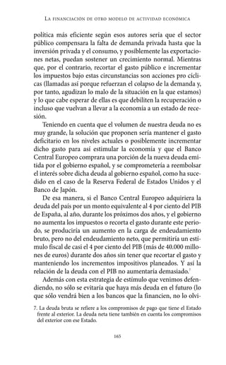 política más eficiente según esos autores sería que el sector
público compensara la falta de demanda privada hasta que la
inversión privada y el consumo, y posiblemente las exportacio-
nes netas, puedan sostener un crecimiento normal. Mientras
que, por el contrario, recortar el gasto público e incrementar
los impuestos bajo estas circunstancias son acciones pro cícli-
cas (llamadas así porque refuerzan el colapso de la demanda y,
por tanto, agudizan lo malo de la situación en la que estamos)
y lo que cabe esperar de ellas es que debiliten la recuperación o
incluso que vuelvan a llevar a la economía a un estado de rece-
sión.
Teniendo en cuenta que el volumen de nuestra deuda no es
muy grande, la solución que proponen sería mantener el gasto
deficitario en los niveles actuales o posiblemente incrementar
dicho gasto para así estimular la economía y que el Banco
Central Europeo comprara una porción de la nueva deuda emi-
tida por el gobierno español, y se comprometería a reembolsar
el interés sobre dicha deuda al gobierno español, como ha suce-
dido en el caso de la Reserva Federal de Estados Unidos y el
Banco de Japón.
De esa manera, si el Banco Central Europeo adquiriera la
deuda del país por un monto equivalente al 4 por ciento del PIB
de España, al año, durante los próximos dos años, y el gobierno
no aumenta los impuestos o recorta el gasto durante este perio-
do, se produciría un aumento en la carga de endeudamiento
bruto, pero no del endeudamiento neto, que permitiría un estí-
mulo fiscal de casi el 4 por ciento del PIB (más de 40.000 millo-
nes de euros) durante dos años sin tener que recortar el gasto y
manteniendo los incrementos impositivos planeados. Y así la
relación de la deuda con el PIB no aumentaría demasiado.7
Además con esta estrategia de estímulo que venimos defen-
diendo, no sólo se evitaría que haya más deuda en el futuro (lo
que sólo vendrá bien a los bancos que la financien, no lo olvi-
LA FINANCIACIÓN DE OTRO MODELO DE ACTIVIDAD ECONÓMICA
165
7. La deuda bruta se refiere a los compromisos de pago que tiene el Estado
frente al exterior. La deuda neta tiene también en cuenta los compromisos
del exterior con ese Estado.
Alternativas.qxl.qxp 10/10/2011 13:53 PÆgina 165
 
