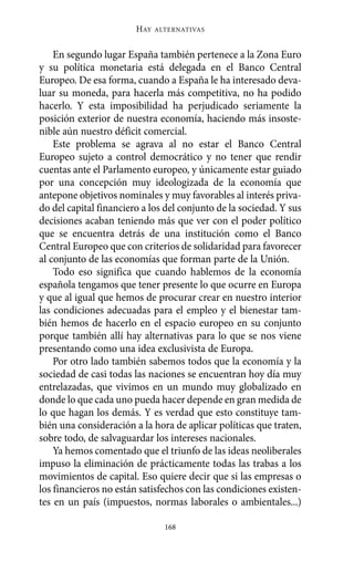 En segundo lugar España también pertenece a la Zona Euro
y su política monetaria está delegada en el Banco Central
Europeo. De esa forma, cuando a España le ha interesado deva-
luar su moneda, para hacerla más competitiva, no ha podido
hacerlo. Y esta imposibilidad ha perjudicado seriamente la
posición exterior de nuestra economía, haciendo más insoste-
nible aún nuestro déficit comercial.
Este problema se agrava al no estar el Banco Central
Europeo sujeto a control democrático y no tener que rendir
cuentas ante el Parlamento europeo, y únicamente estar guiado
por una concepción muy ideologizada de la economía que
antepone objetivos nominales y muy favorables al interés priva-
do del capital financiero a los del conjunto de la sociedad. Y sus
decisiones acaban teniendo más que ver con el poder político
que se encuentra detrás de una institución como el Banco
Central Europeo que con criterios de solidaridad para favorecer
al conjunto de las economías que forman parte de la Unión.
Todo eso significa que cuando hablemos de la economía
española tengamos que tener presente lo que ocurre en Europa
y que al igual que hemos de procurar crear en nuestro interior
las condiciones adecuadas para el empleo y el bienestar tam-
bién hemos de hacerlo en el espacio europeo en su conjunto
porque también allí hay alternativas para lo que se nos viene
presentando como una idea exclusivista de Europa.
Por otro lado también sabemos todos que la economía y la
sociedad de casi todas las naciones se encuentran hoy día muy
entrelazadas, que vivimos en un mundo muy globalizado en
donde lo que cada uno pueda hacer depende en gran medida de
lo que hagan los demás. Y es verdad que esto constituye tam-
bién una consideración a la hora de aplicar políticas que traten,
sobre todo, de salvaguardar los intereses nacionales.
Ya hemos comentado que el triunfo de las ideas neoliberales
impuso la eliminación de prácticamente todas las trabas a los
movimientos de capital. Eso quiere decir que si las empresas o
los financieros no están satisfechos con las condiciones existen-
tes en un país (impuestos, normas laborales o ambientales...)
HAY ALTERNATIVAS
168
Alternativas.qxl.qxp 10/10/2011 13:53 PÆgina 168
 