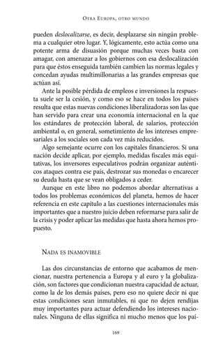 pueden deslocalizarse, es decir, desplazarse sin ningún proble-
ma a cualquier otro lugar. Y, lógicamente, esto actúa como una
potente arma de disuasión porque muchas veces basta con
amagar, con amenazar a los gobiernos con esa deslocalización
para que éstos enseguida también cambien las normas legales y
concedan ayudas multimillonarias a las grandes empresas que
actúan así.
Ante la posible pérdida de empleos e inversiones la respues-
ta suele ser la cesión, y como eso se hace en todos los países
resulta que estas nuevas condiciones liberalizadoras son las que
han servido para crear una economía internacional en la que
los estándares de protección laboral, de salarios, protección
ambiental o, en general, sometimiento de los intereses empre-
sariales a los sociales son cada vez más reducidos.
Algo semejante ocurre con los capitales financieros. Si una
nación decide aplicar, por ejemplo, medidas fiscales más equi-
tativas, los inversores especulativos podrán organizar auténti-
cos ataques contra ese país, destrozar sus monedas o encarecer
su deuda hasta que se vean obligados a ceder.
Aunque en este libro no podemos abordar alternativas a
todos los problemas económicos del planeta, hemos de hacer
referencia en este capítulo a las cuestiones internacionales más
importantes que a nuestro juicio deben reformarse para salir de
la crisis y poder aplicar las medidas que hasta ahora hemos pro-
puesto.
NADA ES INAMOVIBLE
Las dos circunstancias de entorno que acabamos de men-
cionar, nuestra pertenencia a Europa y al euro y la globaliza-
ción, son factores que condicionan nuestra capacidad de actuar,
como la de los demás países, pero eso no quiere decir ni que
estas condiciones sean inmutables, ni que no dejen rendijas
muy importantes para actuar defendiendo los intereses nacio-
nales. Ninguna de ellas significa ni mucho menos que los paí-
OTRA EUROPA, OTRO MUNDO
169
Alternativas.qxl.qxp 10/10/2011 13:53 PÆgina 169
 