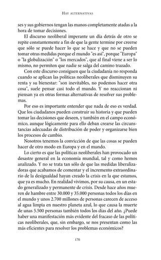 ses y sus gobiernos tengan las manos completamente atadas a la
hora de tomar decisiones.
El discurso neoliberal imperante un día detrás de otro se
repite constantemente a fin de que la gente termine por creerse
que sólo se puede hacer lo que se hace y que no se pueden
tomar otras medidas porque el mundo "es así", porque "Europa"
o "la globalización" o "los mercados", que al final viene a ser lo
mismo, no permiten que nadie se salga del camino trazado.
Con este discurso consiguen que la ciudadanía no responda
cuando se aplican las políticas neoliberales que disminuyen su
renta y su bienestar: "son inevitables, no podemos hacer otra
cosa", suele pensar casi todo el mundo. Y no reaccionan ni
piensan ya en otras formas alternativas de resolver sus proble-
mas.
Por eso es importante entender que nada de eso es verdad.
Que los ciudadanos pueden construir su historia y que pueden
tomar las decisiones que deseen, y también en el campo econó-
mico, aunque lógicamente para ello deban crearse las circuns-
tancias adecuadas de distribución de poder y organizarse bien
los procesos de cambio.
Nosotros tenemos la convicción de que las cosas se pueden
hacer de otro modo en Europa y en el mundo.
Lo cierto es que las políticas neoliberales han provocado un
desastre general en la economía mundial, tal y como hemos
analizado. Y no se trata tan sólo de que las medidas liberaliza-
doras que acabamos de comentar y el incremento extraordina-
rio de la desigualdad hayan creado la crisis en la que estamos,
que ya es mucho. En realidad vivimos, por su causa, en un esta-
do generalizado y permanente de crisis. Desde hace años mue-
ren de hambre entre 30.000 y 35.000 personas todos los días en
el mundo y unos 2.700 millones de personas carecen de acceso
al agua limpia en nuestro planeta azul, lo que causa la muerte
de unas 5.500 personas también todos los días del año. ¿Puede
haber una manifestación más evidente del fracaso de las políti-
cas neoliberales, que, sin embargo, se nos presentan como las
más eficientes para resolver los problemas económicos?
HAY ALTERNATIVAS
170
Alternativas.qxl.qxp 10/10/2011 13:53 PÆgina 170
 