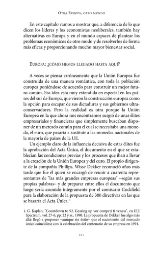 En este capítulo vamos a mostrar que, a diferencia de lo que
dicen los líderes y los economistas neoliberales, también hay
alternativas en Europa y en el mundo capaces de plantear los
problemas económicos de otro modo y de resolverlos de forma
más eficaz y proporcionando mucho mayor bienestar social.
EUROPA: ¿CÓMO HEMOS LLEGADO HASTA AQUÍ?
A veces se piensa erróneamente que la Unión Europea fue
construida de una manera romántica, con toda la población
europea poniéndose de acuerdo para construir un mejor futu-
ro común. Esa idea está muy extendida en especial en los paí-
ses del sur de Europa, que vieron la construcción europea como
la opción para escapar de sus dictaduras y sus gobiernos ultra-
conservadores. Pero la realidad es otra porque la Unión
Europea en la que ahora nos encontramos surgió de unas élites
empresariales y financieras que simplemente buscaban dispo-
ner de un mercado común para el cual se necesitaba una mone-
da, el euro, que pasaría a sustituir a las monedas nacionales de
la mayoría de países de la UE.
Un ejemplo claro de la influencia decisiva de estas élites fue
la aprobación del Acta Única, el documento en el que se esta-
blecían las condiciones previas y los procesos que iban a llevar
a la creación de la Unión Europea y del euro. El propio dirigen-
te de la compañía Phillips, Wisse Dekker reconoció años más
tarde que fue él quien se encargó de reunir a cuarenta repre-
sentantes de "las más grandes empresas europeas" −según sus
propias palabras− y de preparar entre ellos el documento que
luego sería asumido íntegramente por el comisario Cockfield
para la elaboración de la propuesta de 300 directivas en las que
se basaría el Acta Única.1
OTRA EUROPA, OTRO MUNDO
171
1. G. Kaplan, "Countdown to 92. Gearing up vor competi ti veness", en IEE
Spectrum, vol. 27-6, pp. 22 y ss., 1990. La propuesta de Dekker fue algo más
allá: llegó a proponer −aunque sin éxito− que el nacimiento del mercado
único coincidiese con la celebración del centenario de su empresa en 1991.
Alternativas.qxl.qxp 10/10/2011 13:53 PÆgina 171
 