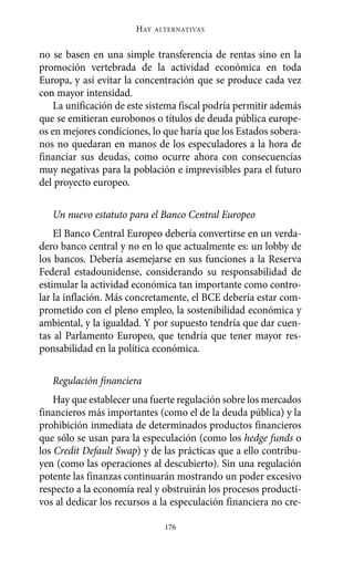 no se basen en una simple transferencia de rentas sino en la
promoción vertebrada de la actividad económica en toda
Europa, y así evitar la concentración que se produce cada vez
con mayor intensidad.
La unificación de este sistema fiscal podría permitir además
que se emitieran eurobonos o títulos de deuda pública europe-
os en mejores condiciones, lo que haría que los Estados sobera-
nos no quedaran en manos de los especuladores a la hora de
financiar sus deudas, como ocurre ahora con consecuencias
muy negativas para la población e imprevisibles para el futuro
del proyecto europeo.
Un nuevo estatuto para el Banco Central Europeo
El Banco Central Europeo debería convertirse en un verda-
dero banco central y no en lo que actualmente es: un lobby de
los bancos. Debería asemejarse en sus funciones a la Reserva
Federal estadounidense, considerando su responsabilidad de
estimular la actividad económica tan importante como contro-
lar la inflación. Más concretamente, el BCE debería estar com-
prometido con el pleno empleo, la sostenibilidad económica y
ambiental, y la igualdad. Y por supuesto tendría que dar cuen-
tas al Parlamento Europeo, que tendría que tener mayor res-
ponsabilidad en la política económica.
Regulación financiera
Hay que establecer una fuerte regulación sobre los mercados
financieros más importantes (como el de la deuda pública) y la
prohibición inmediata de determinados productos financieros
que sólo se usan para la especulación (como los hedge funds o
los Credit Default Swap) y de las prácticas que a ello contribu-
yen (como las operaciones al descubierto). Sin una regulación
potente las finanzas continuarán mostrando un poder excesivo
respecto a la economía real y obstruirán los procesos producti-
vos al dedicar los recursos a la especulación financiera no cre-
HAY ALTERNATIVAS
176
Alternativas.qxl.qxp 10/10/2011 13:53 PÆgina 176
 