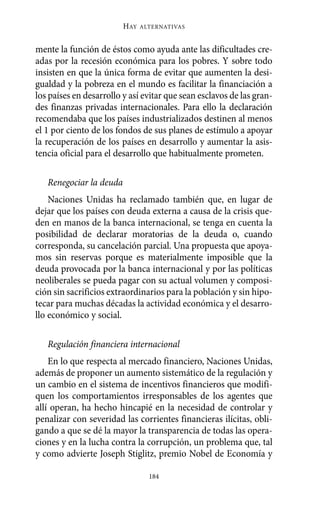 mente la función de éstos como ayuda ante las dificultades cre-
adas por la recesión económica para los pobres. Y sobre todo
insisten en que la única forma de evitar que aumenten la desi-
gualdad y la pobreza en el mundo es facilitar la financiación a
los países en desarrollo y así evitar que sean esclavos de las gran-
des finanzas privadas internacionales. Para ello la declaración
recomendaba que los países industrializados destinen al menos
el 1 por ciento de los fondos de sus planes de estímulo a apoyar
la recuperación de los países en desarrollo y aumentar la asis-
tencia oficial para el desarrollo que habitualmente prometen.
Renegociar la deuda
Naciones Unidas ha reclamado también que, en lugar de
dejar que los países con deuda externa a causa de la crisis que-
den en manos de la banca internacional, se tenga en cuenta la
posibilidad de declarar moratorias de la deuda o, cuando
corresponda, su cancelación parcial. Una propuesta que apoya-
mos sin reservas porque es materialmente imposible que la
deuda provocada por la banca internacional y por las políticas
neoliberales se pueda pagar con su actual volumen y composi-
ción sin sacrificios extraordinarios para la población y sin hipo-
tecar para muchas décadas la actividad económica y el desarro-
llo económico y social.
Regulación financiera internacional
En lo que respecta al mercado financiero, Naciones Unidas,
además de proponer un aumento sistemático de la regulación y
un cambio en el sistema de incentivos financieros que modifi-
quen los comportamientos irresponsables de los agentes que
allí operan, ha hecho hincapié en la necesidad de controlar y
penalizar con severidad las corrientes financieras ilícitas, obli-
gando a que se dé la mayor la transparencia de todas las opera-
ciones y en la lucha contra la corrupción, un problema que, tal
y como advierte Joseph Stiglitz, premio Nobel de Economía y
HAY ALTERNATIVAS
184
Alternativas.qxl.qxp 10/10/2011 13:53 PÆgina 184
 