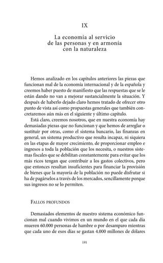IX
La economía al servicio
de las personas y en armonía
con la naturaleza
Hemos analizado en los capítulos anteriores las piezas que
funcionan mal de la economía internacional y de la española y
creemos haber puesto de manifiesto que las respuestas que se le
están dando no van a mejorar sustancialmente la situación. Y
después de haberlo dejado claro hemos tratado de ofrecer otro
punto de vista así como propuestas generales que también con-
cretaremos aún más en el siguiente y último capítulo.
Está claro, creemos nosotros, que en nuestra economía hay
demasiadas piezas que no funcionan y que hemos de arreglar o
sustituir por otras, como el sistema bancario, las finanzas en
general, un sistema productivo que resulta incapaz, ni siquiera
en las etapas de mayor crecimiento, de proporcionar empleo e
ingresos a toda la población que los necesita, o nuestros siste-
mas fiscales que se debilitan constantemente para evitar que los
más ricos tengan que contribuir a los gastos colectivos, pero
que entonces resultan insuficientes para financiar la provisión
de bienes que la mayoría de la población no puede disfrutar si
ha de pagárselos a través de los mercados, sencillamente porque
sus ingresos no se lo permiten.
FALLOS PROFUNDOS
Demasiados elementos de nuestro sistema económico fun-
cionan mal cuando vivimos en un mundo en el que cada día
mueren 60.000 personas de hambre o por desamparo mientras
que cada uno de esos días se gastan 4.000 millones de dólares
191
Alternativas.qxl.qxp 10/10/2011 13:53 PÆgina 191
 