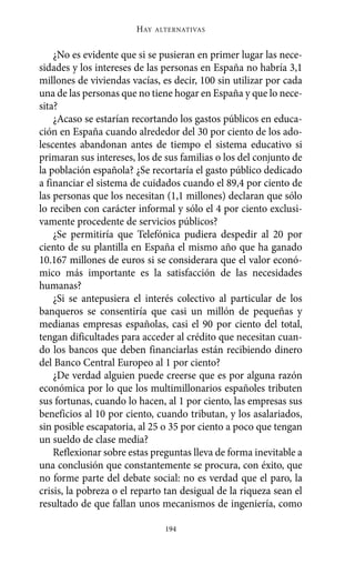 ¿No es evidente que si se pusieran en primer lugar las nece-
sidades y los intereses de las personas en España no habría 3,1
millones de viviendas vacías, es decir, 100 sin utilizar por cada
una de las personas que no tiene hogar en España y que lo nece-
sita?
¿Acaso se estarían recortando los gastos públicos en educa-
ción en España cuando alrededor del 30 por ciento de los ado-
lescentes abandonan antes de tiempo el sistema educativo si
primaran sus intereses, los de sus familias o los del conjunto de
la población española? ¿Se recortaría el gasto público dedicado
a financiar el sistema de cuidados cuando el 89,4 por ciento de
las personas que los necesitan (1,1 millones) declaran que sólo
lo reciben con carácter informal y sólo el 4 por ciento exclusi-
vamente procedente de servicios públicos?
¿Se permitiría que Telefónica pudiera despedir al 20 por
ciento de su plantilla en España el mismo año que ha ganado
10.167 millones de euros si se considerara que el valor econó-
mico más importante es la satisfacción de las necesidades
humanas?
¿Si se antepusiera el interés colectivo al particular de los
banqueros se consentiría que casi un millón de pequeñas y
medianas empresas españolas, casi el 90 por ciento del total,
tengan dificultades para acceder al crédito que necesitan cuan-
do los bancos que deben financiarlas están recibiendo dinero
del Banco Central Europeo al 1 por ciento?
¿De verdad alguien puede creerse que es por alguna razón
económica por lo que los multimillonarios españoles tributen
sus fortunas, cuando lo hacen, al 1 por ciento, las empresas sus
beneficios al 10 por ciento, cuando tributan, y los asalariados,
sin posible escapatoria, al 25 o 35 por ciento a poco que tengan
un sueldo de clase media?
Reflexionar sobre estas preguntas lleva de forma inevitable a
una conclusión que constantemente se procura, con éxito, que
no forme parte del debate social: no es verdad que el paro, la
crisis, la pobreza o el reparto tan desigual de la riqueza sean el
resultado de que fallan unos mecanismos de ingeniería, como
HAY ALTERNATIVAS
194
Alternativas.qxl.qxp 10/10/2011 13:53 PÆgina 194
 