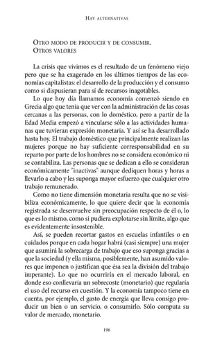 OTRO MODO DE PRODUCIR Y DE CONSUMIR.
OTROS VALORES
La crisis que vivimos es el resultado de un fenómeno viejo
pero que se ha exagerado en los últimos tiempos de las eco-
nomías capitalistas: el desarrollo de la producción y el consumo
como si dispusieran para sí de recursos inagotables.
Lo que hoy día llamamos economía comenzó siendo en
Grecia algo que tenía que ver con la administración de las cosas
cercanas a las personas, con lo doméstico, pero a partir de la
Edad Media empezó a vincularse sólo a las actividades huma-
nas que tuvieran expresión monetaria. Y así se ha desarrollado
hasta hoy. El trabajo doméstico que principalmente realizan las
mujeres porque no hay suficiente corresponsabilidad en su
reparto por parte de los hombres no se considera económico ni
se contabiliza. Las personas que se dedican a ello se consideran
económicamente "inactivas" aunque dediquen horas y horas a
llevarlo a cabo y les suponga mayor esfuerzo que cualquier otro
trabajo remunerado.
Como no tiene dimensión monetaria resulta que no se visi-
biliza económicamente, lo que quiere decir que la economía
registrada se desenvuelve sin preocupación respecto de él o, lo
que es lo mismo, como si pudiera explotarse sin límite, algo que
es evidentemente insostenible.
Así, se pueden recortar gastos en escuelas infantiles o en
cuidados porque en cada hogar habrá (casi siempre) una mujer
que asumirá la sobrecarga de trabajo que eso suponga gracias a
que la sociedad (y ella misma, posiblemente, han asumido valo-
res que imponen o justifican que ésa sea la división del trabajo
imperante). Lo que no ocurriría en el mercado laboral, en
donde eso conllevaría un sobrecoste (monetario) que regularía
el uso del recurso en cuestión. Y la economía tampoco tiene en
cuenta, por ejemplo, el gasto de energía que lleva consigo pro-
ducir un bien o un servicio, o consumirlo. Sólo computa su
valor de mercado, monetario.
HAY ALTERNATIVAS
196
Alternativas.qxl.qxp 10/10/2011 13:53 PÆgina 196
 
