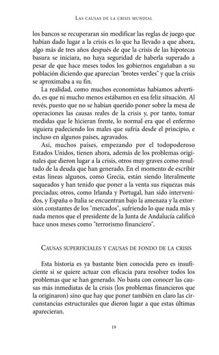 los bancos se recuperaran sin modificar las reglas de juego que
habían dado lugar a la crisis es lo que ha llevado a que ahora,
algo más de tres años después de que la crisis de las hipotecas
basura se iniciara, no haya seguridad de haberla superado a
pesar de que hace meses todos los gobiernos engañaban a su
población diciendo que aparecían "brotes verdes" y que la crisis
se aproximaba a su fin.
La realidad, como muchos economistas habíamos adverti-
do, es que ni mucho menos estábamos en esa feliz situación. Al
revés, puesto que no se habían querido poner sobre la mesa de
operaciones las causas reales de la crisis y, por tanto, tomar
medidas que le hicieran frente, lo normal era que el enfermo
siguiera padeciendo los males que sufría desde el principio, e
incluso en algunos países, agravados.
Así, muchos países, empezando por el todopoderoso
Estados Unidos, tienen ahora, además de los problemas origi-
nales que dieron lugar a la crisis, otros muy graves como resul-
tado de la deuda que han generado. En el momento de escribir
estas líneas algunos, como Grecia, están siendo literalmente
saqueados y han tenido que poner a la venta sus riquezas más
preciadas; otros, como Irlanda y Portugal, han sido interveni-
dos, y España o Italia se encuentran bajo la amenaza y la extor-
sión constantes de los "mercados", sufriendo lo que nada más y
nada menos que el presidente de la Junta de Andalucía calificó
hace unos meses como "terrorismo financiero".
CAUSAS SUPERFICIALES Y CAUSAS DE FONDO DE LA CRISIS
Esta historia es ya bastante bien conocida pero es insufi-
ciente si se quiere actuar con eficacia para resolver todos los
problemas que se han generado. No basta con conocer las cau-
sas más inmediatas de la crisis (los problemas financieros que
la originaron) sino que hay que poner también en claro las cir-
cunstancias estructurales que dieron lugar a que estas últimas
aparecieran.
LAS CAUSAS DE LA CRISIS MUNDIAL
19
Alternativas.qxl.qxp 10/10/2011 13:53 PÆgina 19
 