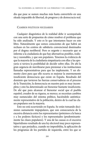 día que pase se sumen muchas más hasta convertirlo en una
oleada imparable de libertad, de progreso y de democracia real.
CAMBIOS POLÍTICOS NECESARIOS
Cualquier diagnóstico de la realidad debe ir acompañado
con una serie de propuestas de cómo resolver el problema que
ha sido analizado. Y esto es lo que intentamos hacer en este
libro. Naturalmente que somos conscientes de que habrá un
rechazo en los centros de sabiduría convencional dominados
por el dogma neoliberal. Pero es urgente y necesario que se
informe a la ciudadanía de que hay alternativas posibles, realis-
tas y razonables, y que son populares. Tenemos la evidencia de
que la mayoría de la ciudadanía simpatizaría con ellas y las apo-
yaría si tuviera la posibilidad de decidir sobre ellas. De ahí la
gran urgencia de movilizarse para presionar a las instituciones
llamadas representativas para que las implemente. Y un ele-
mento clave para que ello ocurra es mejorar la enormemente
insuficiente democracia que existe en España. Resultado del
dominio que tuvieron las fuerzas conservadoras en el proceso
de la Transición, la democracia en nuestro país es muy incom-
pleta y esto ha determinado un bienestar bastante insuficiente.
De ahí que para alcanzar el bienestar social que el pueblo
español, creador de su riqueza, se merece, se necesitan cambios
muy sustanciales del sistema político, haciéndolo auténtica-
mente representativo de la población, dentro de la cual las cla-
ses populares son la mayoría.
Esto no está ocurriendo en España. Se están tomando deci-
siones sumamente impopulares, que son consecuencia de la
excesiva distancia entre los representantes (próximos a la banca
y a los poderes fácticos) y los representados (predominante-
mente las clases populares). Y una de las causas es el excesivo
bipartidismo resultado de una ley electoral muy poco represen-
tativa y que perjudica, cuando no imposibilita, la aplicación de
los programas de los partidos de izquierda, entre los que se
LA ECONOMÍA AL SERVICIO DE LAS PERSONAS Y EN ARMONÍA...
205
Alternativas.qxl.qxp 10/10/2011 13:53 PÆgina 205
 