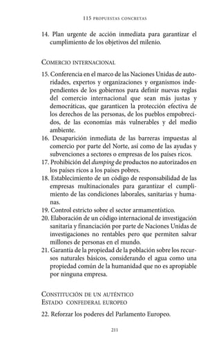 14. Plan urgente de acción inmediata para garantizar el
cumplimiento de los objetivos del milenio.
COMERCIO INTERNACIONAL
15. Conferencia en el marco de las Naciones Unidas de auto-
ridades, expertos y organizaciones y organismos inde-
pendientes de los gobiernos para definir nuevas reglas
del comercio internacional que sean más justas y
democráticas, que garanticen la protección efectiva de
los derechos de las personas, de los pueblos empobreci-
dos, de las economías más vulnerables y del medio
ambiente.
16. Desaparición inmediata de las barreras impuestas al
comercio por parte del Norte, así como de las ayudas y
subvenciones a sectores o empresas de los países ricos.
17. Prohibición del dumping de productos no autorizados en
los países ricos a los países pobres.
18. Establecimiento de un código de responsabilidad de las
empresas multinacionales para garantizar el cumpli-
miento de las condiciones laborales, sanitarias y huma-
nas.
19. Control estricto sobre el sector armamentístico.
20. Elaboración de un código internacional de investigación
sanitaria y financiación por parte de Naciones Unidas de
investigaciones no rentables pero que permiten salvar
millones de personas en el mundo.
21. Garantía de la propiedad de la población sobre los recur-
sos naturales básicos, considerando el agua como una
propiedad común de la humanidad que no es apropiable
por ninguna empresa.
CONSTITUCIÓN DE UN AUTÉNTICO
ESTADO CONFEDERAL EUROPEO
22. Reforzar los poderes del Parlamento Europeo.
115 PROPUESTAS CONCRETAS
211
Alternativas.qxl.qxp 10/10/2011 13:53 PÆgina 211
 