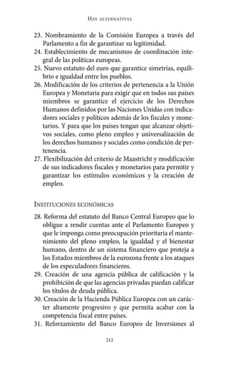 23. Nombramiento de la Comisión Europea a través del
Parlamento a fin de garantizar su legitimidad.
24. Establecimiento de mecanismos de coordinación inte-
gral de las políticas europeas.
25. Nuevo estatuto del euro que garantice simetrías, equili-
brio e igualdad entre los pueblos.
26. Modificación de los criterios de pertenencia a la Unión
Europea y Monetaria para exigir que en todos sus países
miembros se garantice el ejercicio de los Derechos
Humanos definidos por las Naciones Unidas con indica-
dores sociales y políticos además de los fiscales y mone-
tarios. Y para que los países tengan que alcanzar objeti-
vos sociales, como pleno empleo y universalización de
los derechos humanos y sociales como condición de per-
tenencia.
27. Flexibilización del criterio de Maastricht y modificación
de sus indicadores fiscales y monetarios para permitir y
garantizar los estímulos económicos y la creación de
empleo.
INSTITUCIONES ECONÓMICAS
28. Reforma del estatuto del Banco Central Europeo que lo
obligue a rendir cuentas ante el Parlamento Europeo y
que le imponga como preocupación prioritaria el mante-
nimiento del pleno empleo, la igualdad y el bienestar
humano, dentro de un sistema financiero que proteja a
los Estados miembros de la eurozona frente a los ataques
de los especuladores financieros.
29. Creación de una agencia pública de calificación y la
prohibición de que las agencias privadas puedan calificar
los títulos de deuda pública.
30. Creación de la Hacienda Pública Europea con un carác-
ter altamente progresivo y que permita acabar con la
competencia fiscal entre países.
31. Reforzamiento del Banco Europeo de Inversiones al
HAY ALTERNATIVAS
212
Alternativas.qxl.qxp 10/10/2011 13:53 PÆgina 212
 