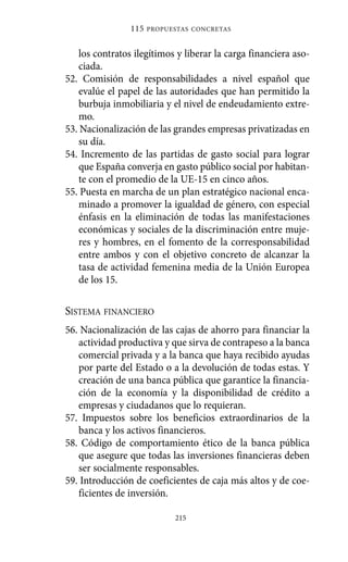 los contratos ilegítimos y liberar la carga financiera aso-
ciada.
52. Comisión de responsabilidades a nivel español que
evalúe el papel de las autoridades que han permitido la
burbuja inmobiliaria y el nivel de endeudamiento extre-
mo.
53. Nacionalización de las grandes empresas privatizadas en
su día.
54. Incremento de las partidas de gasto social para lograr
que España converja en gasto público social por habitan-
te con el promedio de la UE-15 en cinco años.
55. Puesta en marcha de un plan estratégico nacional enca-
minado a promover la igualdad de género, con especial
énfasis en la eliminación de todas las manifestaciones
económicas y sociales de la discriminación entre muje-
res y hombres, en el fomento de la corresponsabilidad
entre ambos y con el objetivo concreto de alcanzar la
tasa de actividad femenina media de la Unión Europea
de los 15.
SISTEMA FINANCIERO
56. Nacionalización de las cajas de ahorro para financiar la
actividad productiva y que sirva de contrapeso a la banca
comercial privada y a la banca que haya recibido ayudas
por parte del Estado o a la devolución de todas estas. Y
creación de una banca pública que garantice la financia-
ción de la economía y la disponibilidad de crédito a
empresas y ciudadanos que lo requieran.
57. Impuestos sobre los beneficios extraordinarios de la
banca y los activos financieros.
58. Código de comportamiento ético de la banca pública
que asegure que todas las inversiones financieras deben
ser socialmente responsables.
59. Introducción de coeficientes de caja más altos y de coe-
ficientes de inversión.
115 PROPUESTAS CONCRETAS
215
Alternativas.qxl.qxp 10/10/2011 13:53 PÆgina 215
 