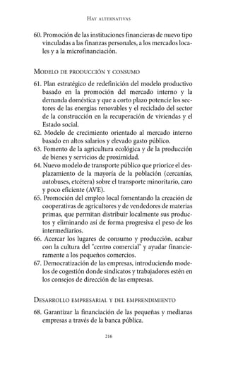60. Promoción de las instituciones financieras de nuevo tipo
vinculadas a las finanzas personales, a los mercados loca-
les y a la microfinanciación.
MODELO DE PRODUCCIÓN Y CONSUMO
61. Plan estratégico de redefinición del modelo productivo
basado en la promoción del mercado interno y la
demanda doméstica y que a corto plazo potencie los sec-
tores de las energías renovables y el reciclado del sector
de la construcción en la recuperación de viviendas y el
Estado social.
62. Modelo de crecimiento orientado al mercado interno
basado en altos salarios y elevado gasto público.
63. Fomento de la agricultura ecológica y de la producción
de bienes y servicios de proximidad.
64. Nuevo modelo de transporte público que priorice el des-
plazamiento de la mayoría de la población (cercanías,
autobuses, etcétera) sobre el transporte minoritario, caro
y poco eficiente (AVE).
65. Promoción del empleo local fomentando la creación de
cooperativas de agricultores y de vendedores de materias
primas, que permitan distribuir localmente sus produc-
tos y eliminando así de forma progresiva el peso de los
intermediarios.
66. Acercar los lugares de consumo y producción, acabar
con la cultura del "centro comercial" y ayudar financie-
ramente a los pequeños comercios.
67. Democratización de las empresas, introduciendo mode-
los de cogestión donde sindicatos y trabajadores estén en
los consejos de dirección de las empresas.
DESARROLLO EMPRESARIAL Y DEL EMPRENDIMIENTO
68. Garantizar la financiación de las pequeñas y medianas
empresas a través de la banca pública.
HAY ALTERNATIVAS
216
Alternativas.qxl.qxp 10/10/2011 13:53 PÆgina 216
 