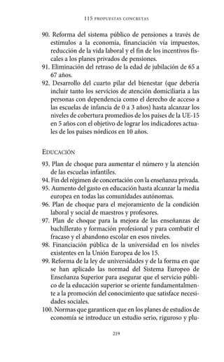 90. Reforma del sistema público de pensiones a través de
estímulos a la economía, financiación vía impuestos,
reducción de la vida laboral y el fin de los incentivos fis-
cales a los planes privados de pensiones.
91. Eliminación del retraso de la edad de jubilación de 65 a
67 años.
92. Desarrollo del cuarto pilar del bienestar (que debería
incluir tanto los servicios de atención domiciliaria a las
personas con dependencia como el derecho de acceso a
las escuelas de infancia de 0 a 3 años) hasta alcanzar los
niveles de cobertura promedios de los países de la UE-15
en 5 años con el objetivo de lograr los indicadores actua-
les de los países nórdicos en 10 años.
EDUCACIÓN
93. Plan de choque para aumentar el número y la atención
de las escuelas infantiles.
94. Fin del régimen de concertación con la enseñanza privada.
95. Aumento del gasto en educación hasta alcanzar la media
europea en todas las comunidades autónomas.
96. Plan de choque para el mejoramiento de la condición
laboral y social de maestros y profesores.
97. Plan de choque para la mejora de las enseñanzas de
bachillerato y formación profesional y para combatir el
fracaso y el abandono escolar en esos niveles.
98. Financiación pública de la universidad en los niveles
existentes en la Unión Europea de los 15.
99. Reforma de la ley de universidades y de la forma en que
se han aplicado las normad del Sistema Europeo de
Enseñanza Superior para asegurar que el servicio públi-
co de la educación superior se oriente fundamentalmen-
te a la promoción del conocimiento que satisface necesi-
dades sociales.
100. Normas que garanticen que en los planes de estudios de
economía se introduce un estudio serio, riguroso y plu-
115 PROPUESTAS CONCRETAS
219
Alternativas.qxl.qxp 10/10/2011 13:53 PÆgina 219
 