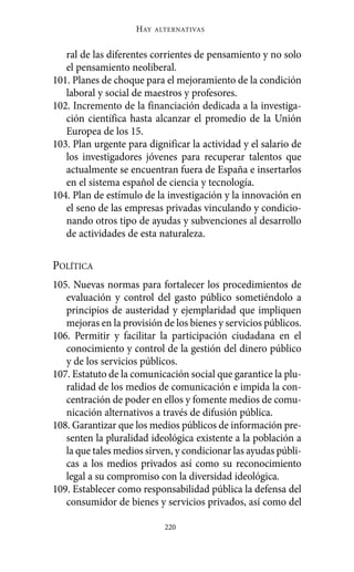 ral de las diferentes corrientes de pensamiento y no solo
el pensamiento neoliberal.
101. Planes de choque para el mejoramiento de la condición
laboral y social de maestros y profesores.
102. Incremento de la financiación dedicada a la investiga-
ción científica hasta alcanzar el promedio de la Unión
Europea de los 15.
103. Plan urgente para dignificar la actividad y el salario de
los investigadores jóvenes para recuperar talentos que
actualmente se encuentran fuera de España e insertarlos
en el sistema español de ciencia y tecnología.
104. Plan de estímulo de la investigación y la innovación en
el seno de las empresas privadas vinculando y condicio-
nando otros tipo de ayudas y subvenciones al desarrollo
de actividades de esta naturaleza.
POLÍTICA
105. Nuevas normas para fortalecer los procedimientos de
evaluación y control del gasto público sometiéndolo a
principios de austeridad y ejemplaridad que impliquen
mejoras en la provisión de los bienes y servicios públicos.
106. Permitir y facilitar la participación ciudadana en el
conocimiento y control de la gestión del dinero público
y de los servicios públicos.
107. Estatuto de la comunicación social que garantice la plu-
ralidad de los medios de comunicación e impida la con-
centración de poder en ellos y fomente medios de comu-
nicación alternativos a través de difusión pública.
108. Garantizar que los medios públicos de información pre-
senten la pluralidad ideológica existente a la población a
la que tales medios sirven, y condicionar las ayudas públi-
cas a los medios privados así como su reconocimiento
legal a su compromiso con la diversidad ideológica.
109. Establecer como responsabilidad pública la defensa del
consumidor de bienes y servicios privados, así como del
HAY ALTERNATIVAS
220
Alternativas.qxl.qxp 10/10/2011 13:53 PÆgina 220
 