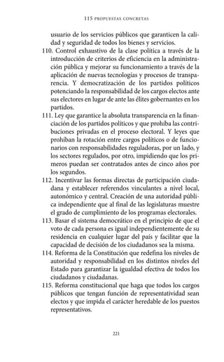 usuario de los servicios públicos que garanticen la cali-
dad y seguridad de todos los bienes y servicios.
110. Control exhaustivo de la clase política a través de la
introducción de criterios de eficiencia en la administra-
ción pública y mejorar su funcionamiento a través de la
aplicación de nuevas tecnologías y procesos de transpa-
rencia. Y democratización de los partidos políticos
potenciando la responsabilidad de los cargos electos ante
sus electores en lugar de ante las élites gobernantes en los
partidos.
111. Ley que garantice la absoluta transparencia en la finan-
ciación de los partidos políticos y que prohíba las contri-
buciones privadas en el proceso electoral. Y leyes que
prohíban la rotación entre cargos políticos o de funcio-
narios con responsabilidades reguladoras, por un lado, y
los sectores regulados, por otro, impidiendo que los pri-
meros puedan ser contratados antes de cinco años por
los segundos.
112. Incentivar las formas directas de participación ciuda-
dana y establecer referendos vinculantes a nivel local,
autonómico y central. Creación de una autoridad públi-
ca independiente que al final de las legislaturas muestre
el grado de cumplimiento de los programas electorales.
113. Basar el sistema democrático en el principio de que el
voto de cada persona es igual independientemente de su
residencia en cualquier lugar del país y facilitar que la
capacidad de decisión de los ciudadanos sea la misma.
114. Reforma de la Constitución que redefina los niveles de
autoridad y responsabilidad en los distintos niveles del
Estado para garantizar la igualdad efectiva de todos los
ciudadanos y ciudadanas.
115. Reforma constitucional que haga que todos los cargos
públicos que tengan función de representatividad sean
electos y que impida el carácter heredable de los puestos
representativos.
115 PROPUESTAS CONCRETAS
221
Alternativas.qxl.qxp 10/10/2011 13:53 PÆgina 221
 