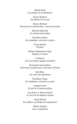 Harold Laski
Los peligros de la obediencia
Jeremy Bentham
En defensa de la usura
Marcos Roitman
Democracia sin demócratas, y otras invenciones
Michael Oakeshott
La actitud conservadora
Paul Barry Clarke
Ser ciudadano, conciencia y praxis
Georg Simmel
El pobre
Roberto Mangabeira Unger
España y su futuro
Condorcet
¿Es conveniente engañar al pueblo?
Boaventura Sousa Santos
Reinventar la democracia, reinventar el Estado
Karl Marx
Las crisis del capitalismo
Paul Barry Clarke
Ser ciudadano, conciencia y praxis
Jonathan Swift
El arte de la mentira política
Juan Torres y Alberto Garzón
La crisis de las hipotecas basura
Georg Simmel
El conflicto, sociología del antagonismo
Werner Sombart
Lujo y capitalismo
Alternativas.qxl.qxp 10/10/2011 13:53 PÆgina 223
 
