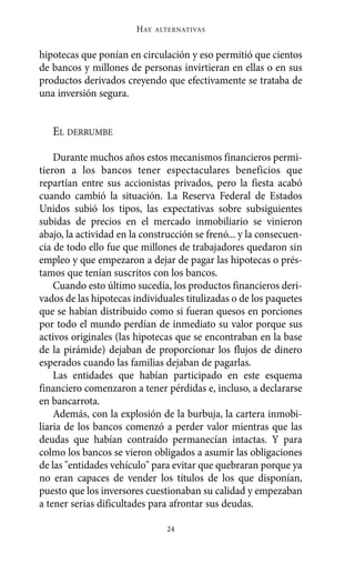 hipotecas que ponían en circulación y eso permitió que cientos
de bancos y millones de personas invirtieran en ellas o en sus
productos derivados creyendo que efectivamente se trataba de
una inversión segura.
EL DERRUMBE
Durante muchos años estos mecanismos financieros permi-
tieron a los bancos tener espectaculares beneficios que
repartían entre sus accionistas privados, pero la fiesta acabó
cuando cambió la situación. La Reserva Federal de Estados
Unidos subió los tipos, las expectativas sobre subsiguientes
subidas de precios en el mercado inmobiliario se vinieron
abajo, la actividad en la construcción se frenó... y la consecuen-
cia de todo ello fue que millones de trabajadores quedaron sin
empleo y que empezaron a dejar de pagar las hipotecas o prés-
tamos que tenían suscritos con los bancos.
Cuando esto último sucedía, los productos financieros deri-
vados de las hipotecas individuales titulizadas o de los paquetes
que se habían distribuido como si fueran quesos en porciones
por todo el mundo perdían de inmediato su valor porque sus
activos originales (las hipotecas que se encontraban en la base
de la pirámide) dejaban de proporcionar los flujos de dinero
esperados cuando las familias dejaban de pagarlas.
Las entidades que habían participado en este esquema
financiero comenzaron a tener pérdidas e, incluso, a declararse
en bancarrota.
Además, con la explosión de la burbuja, la cartera inmobi-
liaria de los bancos comenzó a perder valor mientras que las
deudas que habían contraído permanecían intactas. Y para
colmo los bancos se vieron obligados a asumir las obligaciones
de las "entidades vehículo" para evitar que quebraran porque ya
no eran capaces de vender los títulos de los que disponían,
puesto que los inversores cuestionaban su calidad y empezaban
a tener serias dificultades para afrontar sus deudas.
HAY ALTERNATIVAS
24
Alternativas.qxl.qxp 10/10/2011 13:53 PÆgina 24
 