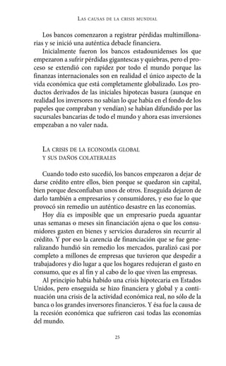 Los bancos comenzaron a registrar pérdidas multimillona-
rias y se inició una auténtica debacle financiera.
Inicialmente fueron los bancos estadounidenses los que
empezaron a sufrir pérdidas gigantescas y quiebras, pero el pro-
ceso se extendió con rapidez por todo el mundo porque las
finanzas internacionales son en realidad el único aspecto de la
vida económica que está completamente globalizado. Los pro-
ductos derivados de las iniciales hipotecas basura (aunque en
realidad los inversores no sabían lo que había en el fondo de los
papeles que compraban y vendían) se habían difundido por las
sucursales bancarias de todo el mundo y ahora esas inversiones
empezaban a no valer nada.
LA CRISIS DE LA ECONOMÍA GLOBAL
Y SUS DAÑOS COLATERALES
Cuando todo esto sucedió, los bancos empezaron a dejar de
darse crédito entre ellos, bien porque se quedaron sin capital,
bien porque desconfiaban unos de otros. Enseguida dejaron de
darlo también a empresarios y consumidores, y eso fue lo que
provocó sin remedio un auténtico desastre en las economías.
Hoy día es imposible que un empresario pueda aguantar
unas semanas o meses sin financiación ajena o que los consu-
midores gasten en bienes y servicios duraderos sin recurrir al
crédito. Y por eso la carencia de financiación que se fue gene-
ralizando hundió sin remedio los mercados, paralizó casi por
completo a millones de empresas que tuvieron que despedir a
trabajadores y dio lugar a que los hogares redujeran el gasto en
consumo, que es al fin y al cabo de lo que viven las empresas.
Al principio había habido una crisis hipotecaria en Estados
Unidos, pero enseguida se hizo financiera y global y a conti-
nuación una crisis de la actividad económica real, no sólo de la
banca o los grandes inversores financieros. Y ésa fue la causa de
la recesión económica que sufrieron casi todas las economías
del mundo.
LAS CAUSAS DE LA CRISIS MUNDIAL
25
Alternativas.qxl.qxp 10/10/2011 13:53 PÆgina 25
 