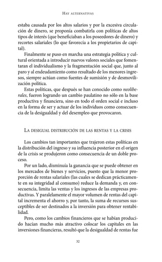estaba causada por los altos salarios y por la excesiva circula-
ción de dinero, se proponía combatirla con políticas de altos
tipos de interés (que beneficiaban a los poseedores de dinero) y
recortes salariales (lo que favorecía a los propietarios de capi-
tal).
Finalmente se puso en marcha una estrategia política y cul-
tural orientada a introducir nuevos valores sociales que fomen-
taran el individualismo y la fragmentación social que, junto al
paro y al endeudamiento como resultado de los menores ingre-
sos, siempre actúan como fuentes de sumisión y de desmovili-
zación política.
Estas políticas, que después se han conocido como neolibe-
rales, fueron logrando un cambio paulatino no sólo en la base
productiva y financiera, sino en todo el orden social e incluso
en la forma de ser y actuar de los individuos como consecuen-
cia de la desigualdad y del desempleo que provocaron.
LA DESIGUAL DISTRIBUCIÓN DE LAS RENTAS Y LA CRISIS
Los cambios tan importantes que trajeron estas políticas en
la distribución del ingreso y su influencia posterior en el origen
de la crisis se produjeron como consecuencia de un doble pro-
ceso.
Por un lado, disminuía la ganancia que se puede obtener en
los mercados de bienes y servicios, puesto que la menor pro-
porción de rentas salariales (las cuales se dedican prácticamen-
te en su integridad al consumo) reduce la demanda y, en con-
secuencia, limita las ventas y los ingresos de las empresas pro-
ductivas. Y paralelamente el mayor volumen de rentas del capi-
tal incrementa el ahorro y, por tanto, la suma de recursos sus-
ceptibles de ser destinados a la inversión para obtener rentabi-
lidad.
Pero, como los cambios financieros que se habían produci-
do hacían mucho más atractivo colocar los capitales en las
inversiones financieras, resultó que la desigualdad de rentas fue
HAY ALTERNATIVAS
32
Alternativas.qxl.qxp 10/10/2011 13:53 PÆgina 32
 