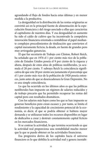 agrandando el flujo de fondos hacia estas últimas y en menor
medida a la productiva.
La desigualdad en la distribución de las rentas originarias se
convirtió así en la principal fuente de alimentación de la espe-
culación financiera y del riesgo asociado a ellas que caracteriza
al capitalismo de nuestros días. Y esa desigualdad en aumento
ha sido el caldo de cultivo que ha incentivado la compulsiva
innovación financiera orientada a rentabilizar el papel median-
te complejos procedimientos de titulización que convierten el
capital meramente ficticio, la deuda, en fuente de grandes pero
muy arriesgadas ganancias.
El que fue secretario de Trabajo con Clinton, Robert Reich,
ha señalado que en 1976 el 1 por ciento más rico de la pobla-
ción de Estados Unidos poseía el 9 por ciento de la riqueza y
ahora, después de estos años de políticas neoliberales, ya acu-
mula el 20 por ciento. Y subraya Reich la coincidencia signifi-
cativa de que este 20 por ciento sea justamente el porcentaje que
el 1 por ciento más rico de la población de 1928 poseía enton-
ces, justo antes de que se desencadenara la Gran Depresión. No
es una simple coincidencia.
Lo que ha ocurrido en los últimos años es que las políticas
neoliberales han impuesto un régimen de salarios reducidos y
de trabajo precario que ha permitido recuperar las rentas del
capital pero con resultados dramáticos.
Con los salarios más bajos como los que se han impuesto se
generan beneficios pero crean escasez y, por tanto, se limita el
rendimiento y la capacidad de crecimiento potencial de la eco-
nomía, es decir, el que se podría obtener si hubiera mayor
demanda y se utilizaran todos los recursos disponibles en lugar
de dedicarlos a crear y destruir constantemente capital ficticio
en los mercados financieros.
Si se contrae la actividad, lo que termina ocurriendo es que
la actividad real proporciona una rentabilidad mucho menor
que la que se puede obtener en las actividades financieras.
Esa progresiva deriva de los capitales hacia el universo
financiero es lo que debilita la actividad real y genera inestabi-
LAS CAUSAS DE LA CRISIS MUNDIAL
33
Alternativas.qxl.qxp 10/10/2011 13:53 PÆgina 33
 